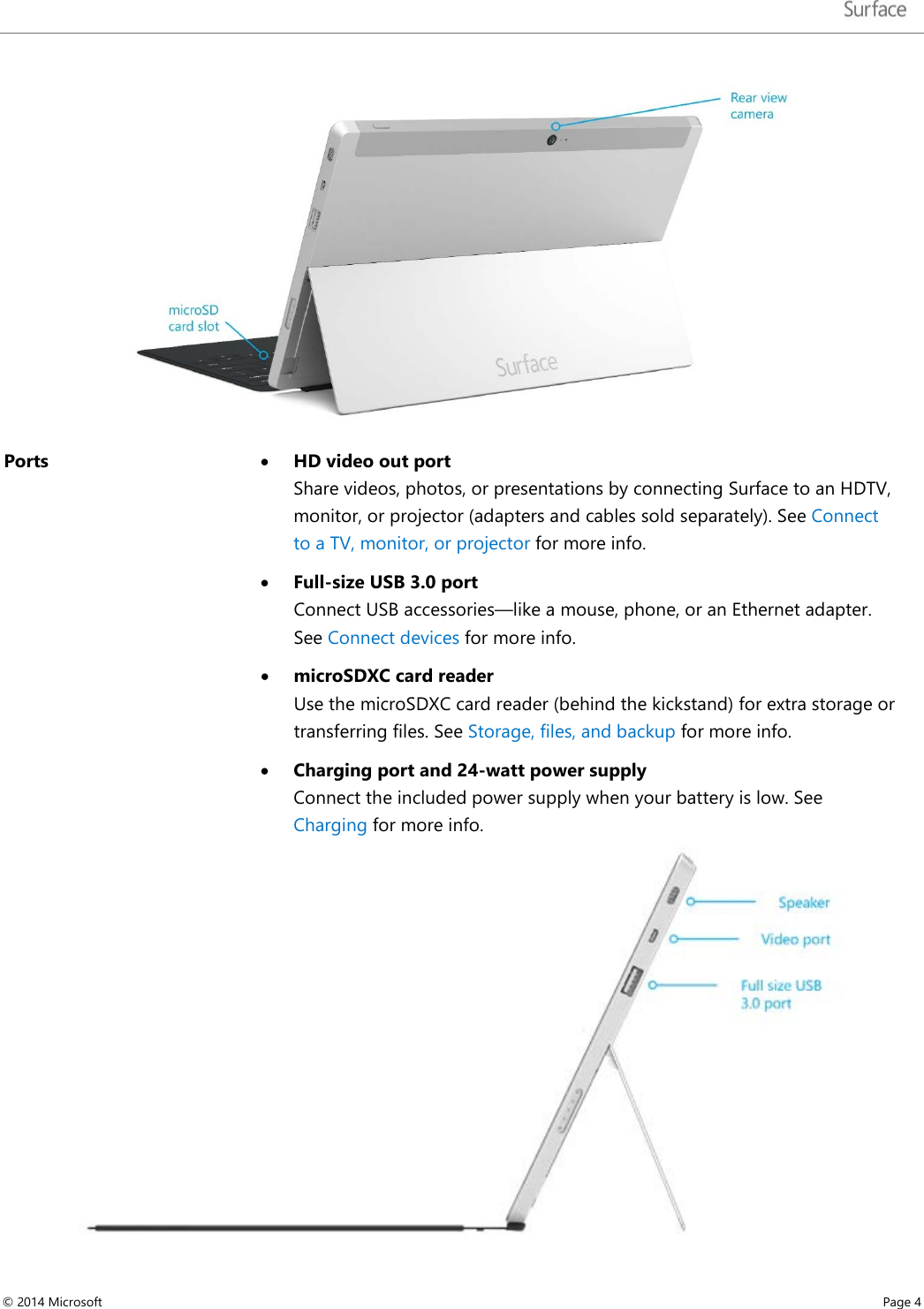    Ports  • HD video out port Share videos, photos, or presentations by connecting Surface to an HDTV, monitor, or projector (adapters and cables sold separately). See Connect to a TV, monitor, or projector for more info.  • Full-size USB 3.0 port Connect USB accessories—like a mouse, phone, or an Ethernet adapter. See Connect devices for more info.  • microSDXC card reader Use the microSDXC card reader (behind the kickstand) for extra storage or transferring files. See Storage, files, and backup for more info. • Charging port and 24-watt power supply Connect the included power supply when your battery is low. See Charging for more info.   © 2014 Microsoft     Page 4  