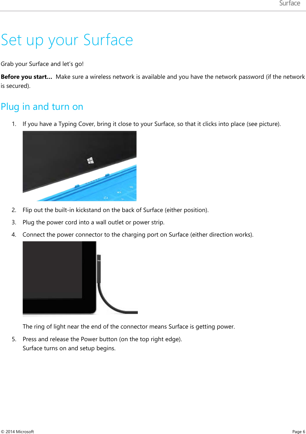   Set up your Surface Grab your Surface and let’s go!  Before you start…  Make sure a wireless network is available and you have the network password (if the network is secured). Plug in and turn on  1. If you have a Typing Cover, bring it close to your Surface, so that it clicks into place (see picture).  2. Flip out the built-in kickstand on the back of Surface (either position).  3. Plug the power cord into a wall outlet or power strip. 4. Connect the power connector to the charging port on Surface (either direction works).   The ring of light near the end of the connector means Surface is getting power.  5. Press and release the Power button (on the top right edge). Surface turns on and setup begins. © 2014 Microsoft     Page 6  