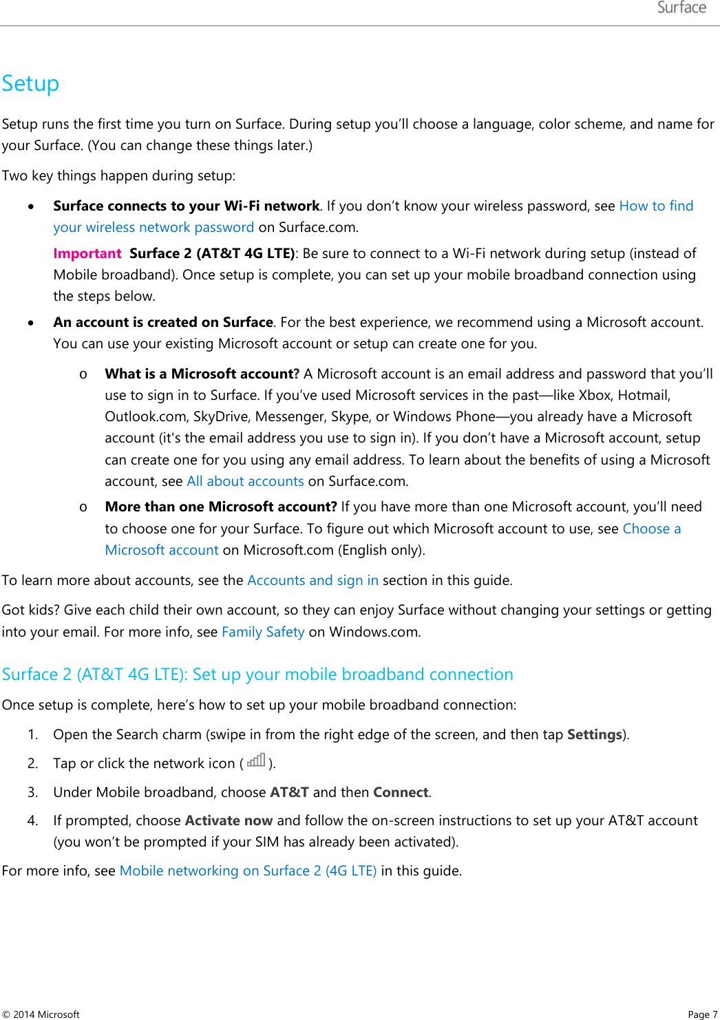   Setup Setup runs the first time you turn on Surface. During setup you’ll choose a language, color scheme, and name for your Surface. (You can change these things later.)  Two key things happen during setup: • Surface connects to your Wi-Fi network. If you don’t know your wireless password, see How to find your wireless network password on Surface.com.  Important  Surface 2 (AT&amp;T 4G LTE): Be sure to connect to a Wi-Fi network during setup (instead of Mobile broadband). Once setup is complete, you can set up your mobile broadband connection using the steps below. • An account is created on Surface. For the best experience, we recommend using a Microsoft account. You can use your existing Microsoft account or setup can create one for you.  o What is a Microsoft account? A Microsoft account is an email address and password that you’ll use to sign in to Surface. If you’ve used Microsoft services in the past—like Xbox, Hotmail, Outlook.com, SkyDrive, Messenger, Skype, or Windows Phone—you already have a Microsoft account (it&apos;s the email address you use to sign in). If you don’t have a Microsoft account, setup can create one for you using any email address. To learn about the benefits of using a Microsoft account, see All about accounts on Surface.com. o More than one Microsoft account? If you have more than one Microsoft account, you’ll need to choose one for your Surface. To figure out which Microsoft account to use, see Choose a Microsoft account on Microsoft.com (English only).  To learn more about accounts, see the Accounts and sign in section in this guide. Got kids? Give each child their own account, so they can enjoy Surface without changing your settings or getting into your email. For more info, see Family Safety on Windows.com. Surface 2 (AT&amp;T 4G LTE): Set up your mobile broadband connection Once setup is complete, here’s how to set up your mobile broadband connection: 1. Open the Search charm (swipe in from the right edge of the screen, and then tap Settings). 2. Tap or click the network icon (   ).  3. Under Mobile broadband, choose AT&amp;T and then Connect. 4. If prompted, choose Activate now and follow the on-screen instructions to set up your AT&amp;T account (you won’t be prompted if your SIM has already been activated). For more info, see Mobile networking on Surface 2 (4G LTE) in this guide.    © 2014 Microsoft     Page 7  