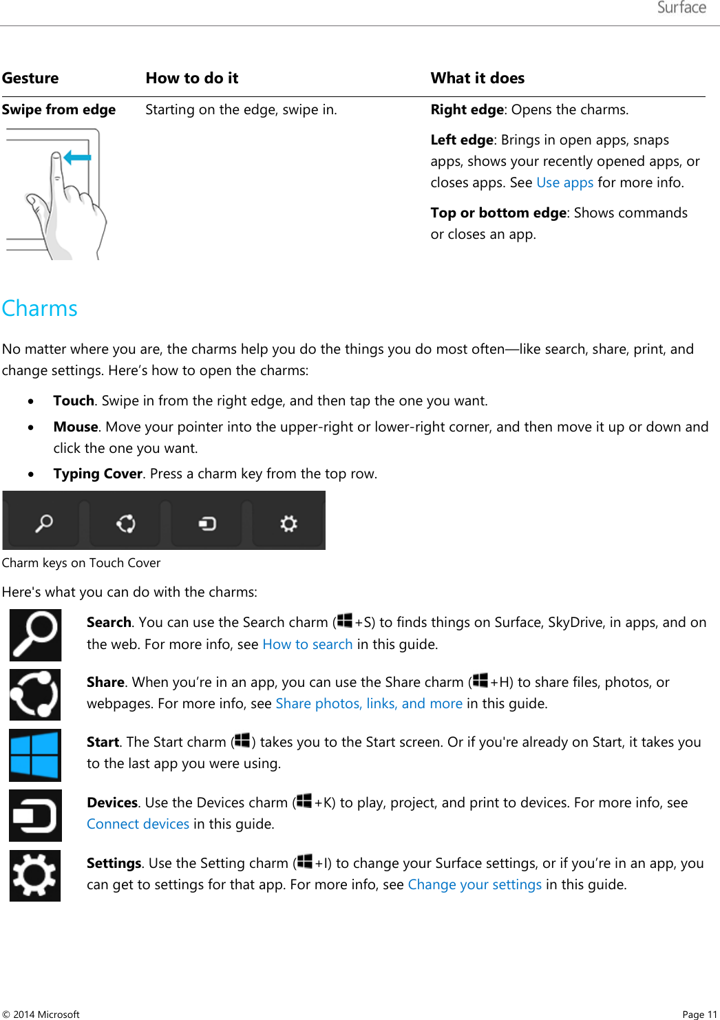   Gesture How to do it What it does Swipe from edge  Starting on the edge, swipe in. Right edge: Opens the charms.  Left edge: Brings in open apps, snaps apps, shows your recently opened apps, or closes apps. See Use apps for more info. Top or bottom edge: Shows commands or closes an app.  Charms No matter where you are, the charms help you do the things you do most often—like search, share, print, and change settings. Here’s how to open the charms:  • Touch. Swipe in from the right edge, and then tap the one you want. • Mouse. Move your pointer into the upper-right or lower-right corner, and then move it up or down and click the one you want. • Typing Cover. Press a charm key from the top row.   Charm keys on Touch Cover  Here&apos;s what you can do with the charms:  Search. You can use the Search charm ( +S) to finds things on Surface, SkyDrive, in apps, and on the web. For more info, see How to search in this guide.   Share. When you’re in an app, you can use the Share charm ( +H) to share files, photos, or webpages. For more info, see Share photos, links, and more in this guide.  Start. The Start charm () takes you to the Start screen. Or if you&apos;re already on Start, it takes you to the last app you were using.   Devices. Use the Devices charm ( +K) to play, project, and print to devices. For more info, see Connect devices in this guide.  Settings. Use the Setting charm (+I) to change your Surface settings, or if you’re in an app, you can get to settings for that app. For more info, see Change your settings in this guide. © 2014 Microsoft     Page 11  