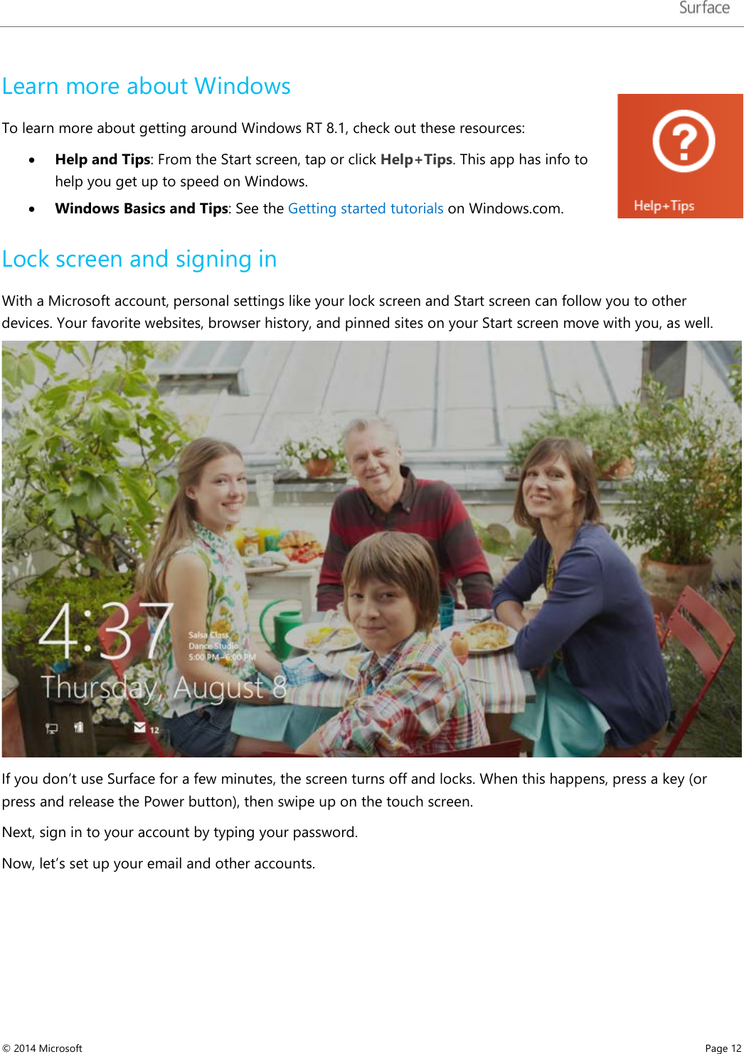   Learn more about Windows To learn more about getting around Windows RT 8.1, check out these resources:  • Help and Tips: From the Start screen, tap or click Help+Tips. This app has info to help you get up to speed on Windows. • Windows Basics and Tips: See the Getting started tutorials on Windows.com.  Lock screen and signing in With a Microsoft account, personal settings like your lock screen and Start screen can follow you to other devices. Your favorite websites, browser history, and pinned sites on your Start screen move with you, as well.  If you don’t use Surface for a few minutes, the screen turns off and locks. When this happens, press a key (or press and release the Power button), then swipe up on the touch screen.  Next, sign in to your account by typing your password.  Now, let’s set up your email and other accounts.     © 2014 Microsoft     Page 12  