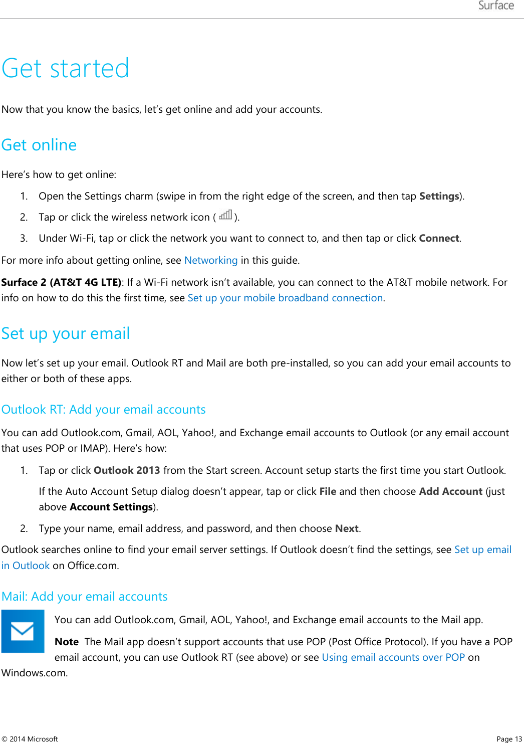   Get started Now that you know the basics, let’s get online and add your accounts. Get online Here’s how to get online: 1. Open the Settings charm (swipe in from the right edge of the screen, and then tap Settings). 2. Tap or click the wireless network icon (   ).  3. Under Wi-Fi, tap or click the network you want to connect to, and then tap or click Connect. For more info about getting online, see Networking in this guide.   Surface 2 (AT&amp;T 4G LTE): If a Wi-Fi network isn’t available, you can connect to the AT&amp;T mobile network. For info on how to do this the first time, see Set up your mobile broadband connection.  Set up your email Now let’s set up your email. Outlook RT and Mail are both pre-installed, so you can add your email accounts to either or both of these apps.  Outlook RT: Add your email accounts You can add Outlook.com, Gmail, AOL, Yahoo!, and Exchange email accounts to Outlook (or any email account that uses POP or IMAP). Here’s how: 1. Tap or click Outlook 2013 from the Start screen. Account setup starts the first time you start Outlook. If the Auto Account Setup dialog doesn’t appear, tap or click File and then choose Add Account (just above Account Settings). 2. Type your name, email address, and password, and then choose Next.  Outlook searches online to find your email server settings. If Outlook doesn’t find the settings, see Set up email in Outlook on Office.com.  Mail: Add your email accounts You can add Outlook.com, Gmail, AOL, Yahoo!, and Exchange email accounts to the Mail app.  Note  The Mail app doesn’t support accounts that use POP (Post Office Protocol). If you have a POP email account, you can use Outlook RT (see above) or see Using email accounts over POP on Windows.com.   © 2014 Microsoft     Page 13  