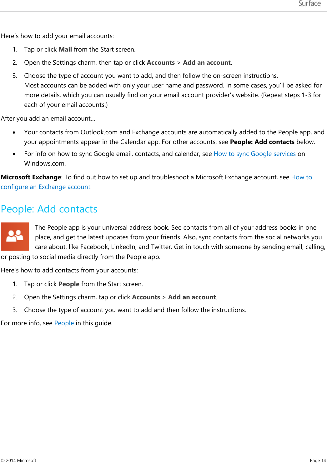   Here’s how to add your email accounts: 1. Tap or click Mail from the Start screen. 2. Open the Settings charm, then tap or click Accounts &gt; Add an account.  3. Choose the type of account you want to add, and then follow the on-screen instructions. Most accounts can be added with only your user name and password. In some cases, you’ll be asked for more details, which you can usually find on your email account provider’s website. (Repeat steps 1-3 for each of your email accounts.) After you add an email account… • Your contacts from Outlook.com and Exchange accounts are automatically added to the People app, and your appointments appear in the Calendar app. For other accounts, see People: Add contacts below. • For info on how to sync Google email, contacts, and calendar, see How to sync Google services on Windows.com.  Microsoft Exchange: To find out how to set up and troubleshoot a Microsoft Exchange account, see How to configure an Exchange account. People: Add contacts  The People app is your universal address book. See contacts from all of your address books in one place, and get the latest updates from your friends. Also, sync contacts from the social networks you care about, like Facebook, LinkedIn, and Twitter. Get in touch with someone by sending email, calling, or posting to social media directly from the People app.  Here&apos;s how to add contacts from your accounts: 1. Tap or click People from the Start screen.  2. Open the Settings charm, tap or click Accounts &gt; Add an account. 3. Choose the type of account you want to add and then follow the instructions.  For more info, see People in this guide.   © 2014 Microsoft     Page 14  