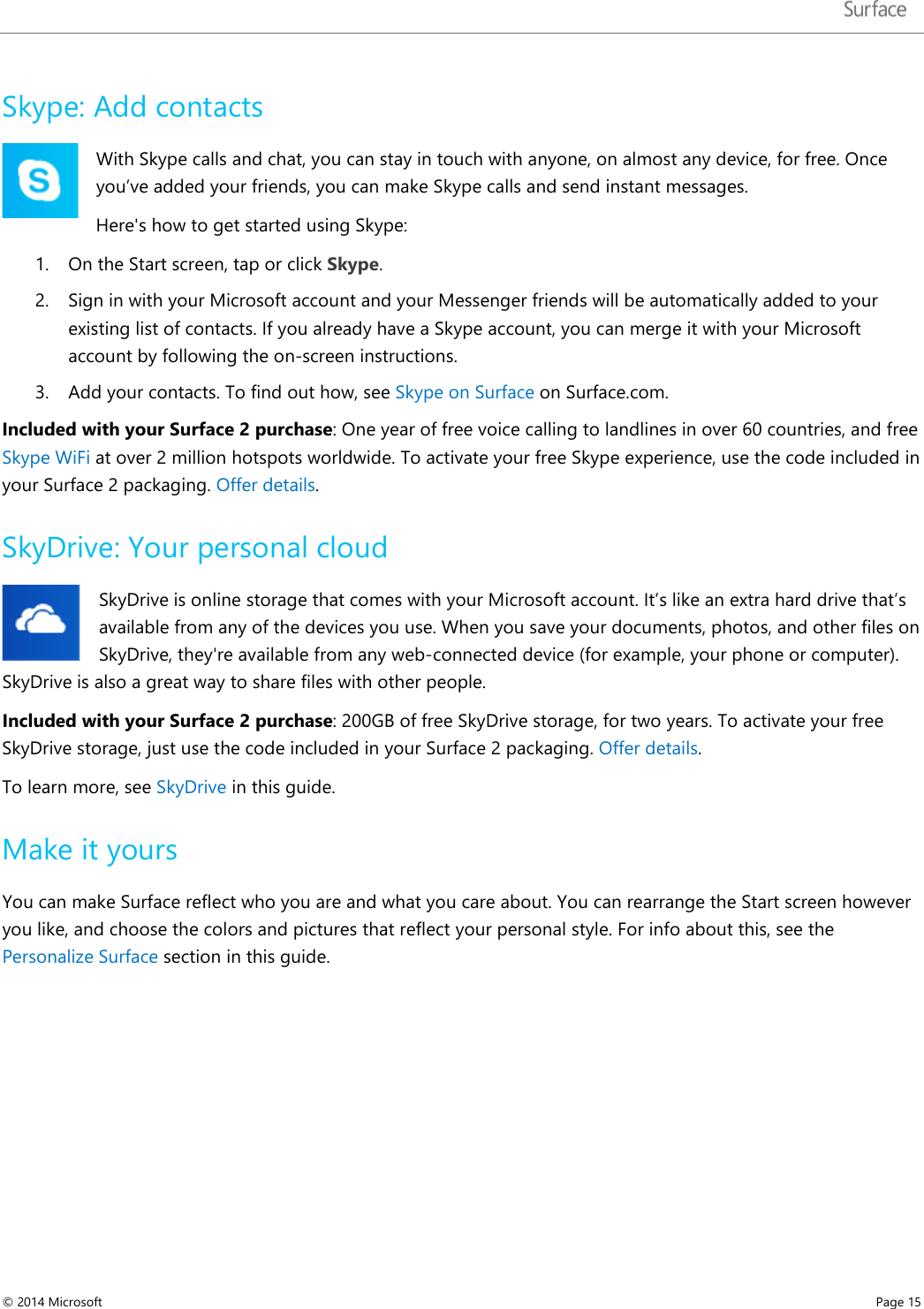   Skype: Add contacts With Skype calls and chat, you can stay in touch with anyone, on almost any device, for free. Once you’ve added your friends, you can make Skype calls and send instant messages.  Here&apos;s how to get started using Skype: 1. On the Start screen, tap or click Skype. 2. Sign in with your Microsoft account and your Messenger friends will be automatically added to your existing list of contacts. If you already have a Skype account, you can merge it with your Microsoft account by following the on-screen instructions. 3. Add your contacts. To find out how, see Skype on Surface on Surface.com. Included with your Surface 2 purchase: One year of free voice calling to landlines in over 60 countries, and free Skype WiFi at over 2 million hotspots worldwide. To activate your free Skype experience, use the code included in your Surface 2 packaging. Offer details.  SkyDrive: Your personal cloud SkyDrive is online storage that comes with your Microsoft account. It’s like an extra hard drive that’s available from any of the devices you use. When you save your documents, photos, and other files on SkyDrive, they&apos;re available from any web-connected device (for example, your phone or computer). SkyDrive is also a great way to share files with other people.  Included with your Surface 2 purchase: 200GB of free SkyDrive storage, for two years. To activate your free SkyDrive storage, just use the code included in your Surface 2 packaging. Offer details. To learn more, see SkyDrive in this guide.  Make it yours You can make Surface reflect who you are and what you care about. You can rearrange the Start screen however you like, and choose the colors and pictures that reflect your personal style. For info about this, see the Personalize Surface section in this guide.    © 2014 Microsoft     Page 15  