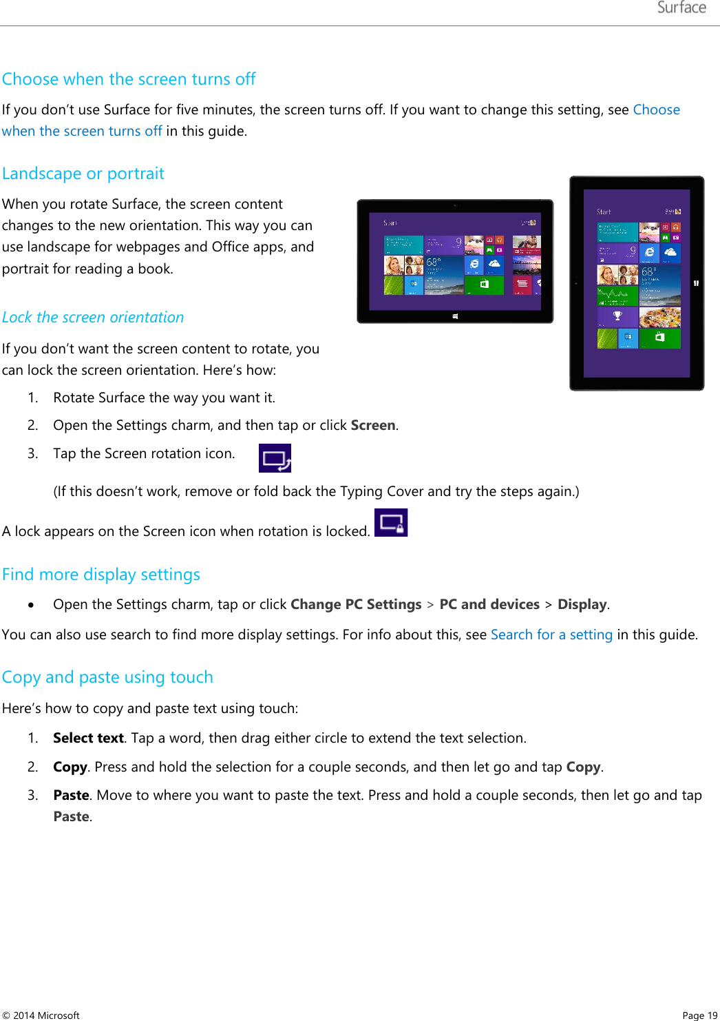   Choose when the screen turns off If you don’t use Surface for five minutes, the screen turns off. If you want to change this setting, see Choose when the screen turns off in this guide. Landscape or portrait When you rotate Surface, the screen content changes to the new orientation. This way you can use landscape for webpages and Office apps, and portrait for reading a book. Lock the screen orientation  If you don’t want the screen content to rotate, you can lock the screen orientation. Here’s how: 1. Rotate Surface the way you want it. 2. Open the Settings charm, and then tap or click Screen. 3. Tap the Screen rotation icon.       (If this doesn’t work, remove or fold back the Typing Cover and try the steps again.)  A lock appears on the Screen icon when rotation is locked.   Find more display settings • Open the Settings charm, tap or click Change PC Settings &gt; PC and devices &gt; Display. You can also use search to find more display settings. For info about this, see Search for a setting in this guide.   Copy and paste using touch Here’s how to copy and paste text using touch: 1. Select text. Tap a word, then drag either circle to extend the text selection.  2. Copy. Press and hold the selection for a couple seconds, and then let go and tap Copy. 3. Paste. Move to where you want to paste the text. Press and hold a couple seconds, then let go and tap Paste.  © 2014 Microsoft     Page 19  