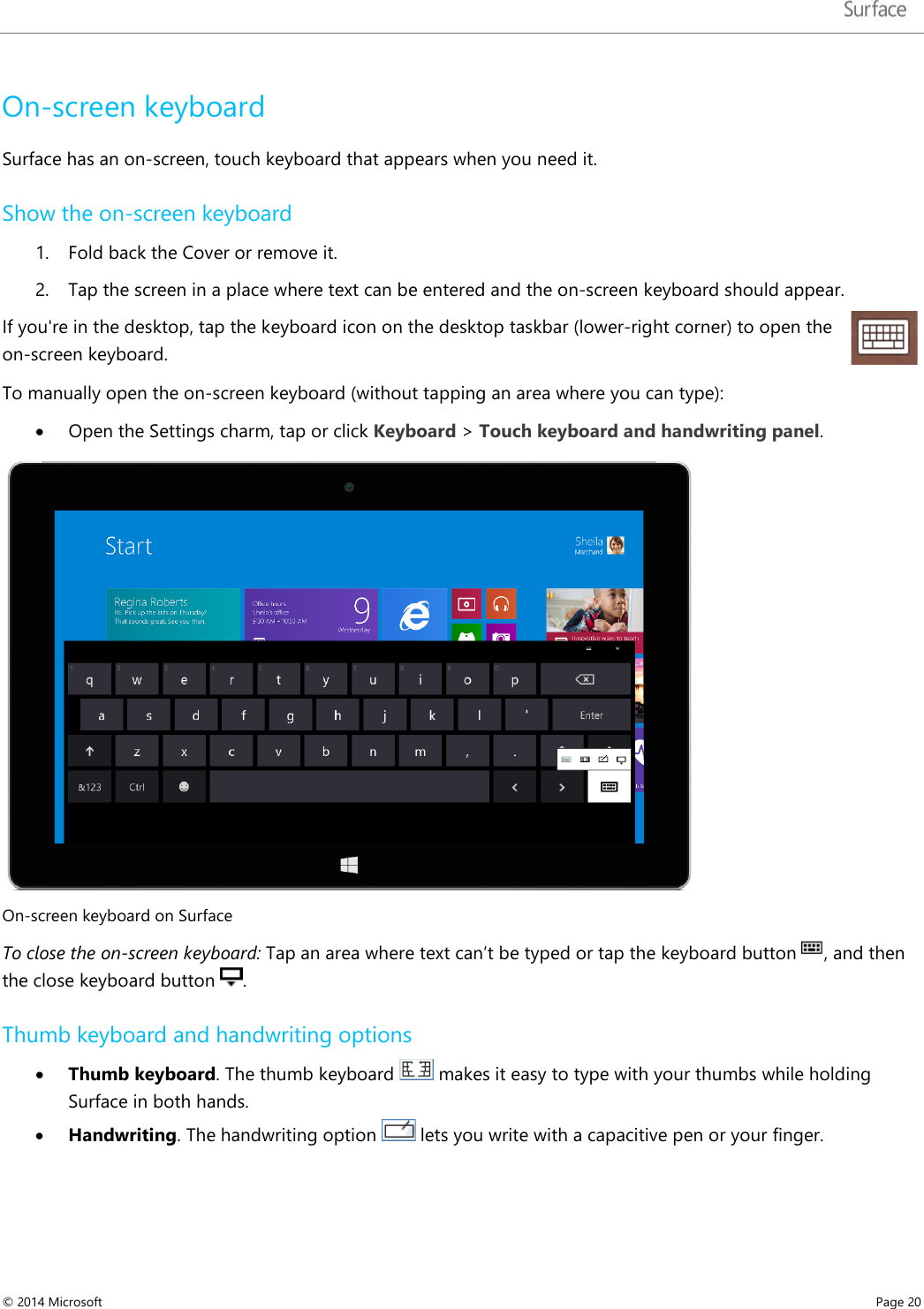   On-screen keyboard  Surface has an on-screen, touch keyboard that appears when you need it.  Show the on-screen keyboard 1. Fold back the Cover or remove it.  2. Tap the screen in a place where text can be entered and the on-screen keyboard should appear.  If you&apos;re in the desktop, tap the keyboard icon on the desktop taskbar (lower-right corner) to open the on-screen keyboard. To manually open the on-screen keyboard (without tapping an area where you can type): • Open the Settings charm, tap or click Keyboard &gt; Touch keyboard and handwriting panel.  On-screen keyboard on Surface To close the on-screen keyboard: Tap an area where text can’t be typed or tap the keyboard button  , and then the close keyboard button  . Thumb keyboard and handwriting options  • Thumb keyboard. The thumb keyboard   makes it easy to type with your thumbs while holding Surface in both hands.   • Handwriting. The handwriting option   lets you write with a capacitive pen or your finger.  © 2014 Microsoft     Page 20  