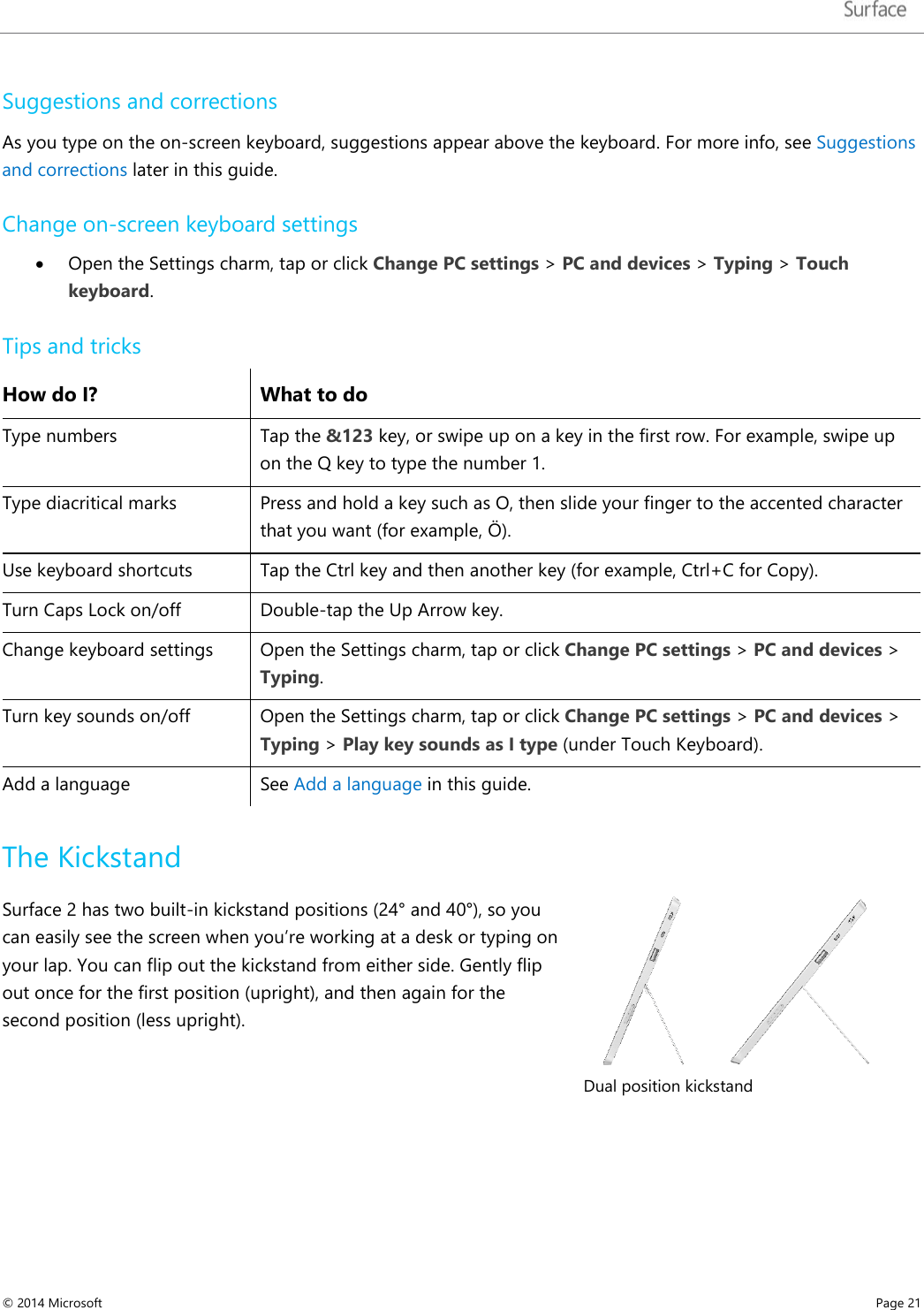   Suggestions and corrections  As you type on the on-screen keyboard, suggestions appear above the keyboard. For more info, see Suggestions and corrections later in this guide. Change on-screen keyboard settings • Open the Settings charm, tap or click Change PC settings &gt; PC and devices &gt; Typing &gt; Touch keyboard.  Tips and tricks How do I? What to do Type numbers Tap the &amp;123 key, or swipe up on a key in the first row. For example, swipe up on the Q key to type the number 1. Type diacritical marks Press and hold a key such as O, then slide your finger to the accented character that you want (for example, Ӧ). Use keyboard shortcuts Tap the Ctrl key and then another key (for example, Ctrl+C for Copy). Turn Caps Lock on/off  Double-tap the Up Arrow key.  Change keyboard settings  Open the Settings charm, tap or click Change PC settings &gt; PC and devices &gt; Typing. Turn key sounds on/off Open the Settings charm, tap or click Change PC settings &gt; PC and devices &gt; Typing &gt; Play key sounds as I type (under Touch Keyboard). Add a language See Add a language in this guide. The Kickstand Surface 2 has two built-in kickstand positions (24° and 40°), so you can easily see the screen when you’re working at a desk or typing on your lap. You can flip out the kickstand from either side. Gently flip out once for the first position (upright), and then again for the second position (less upright).    Dual position kickstand © 2014 Microsoft     Page 21  