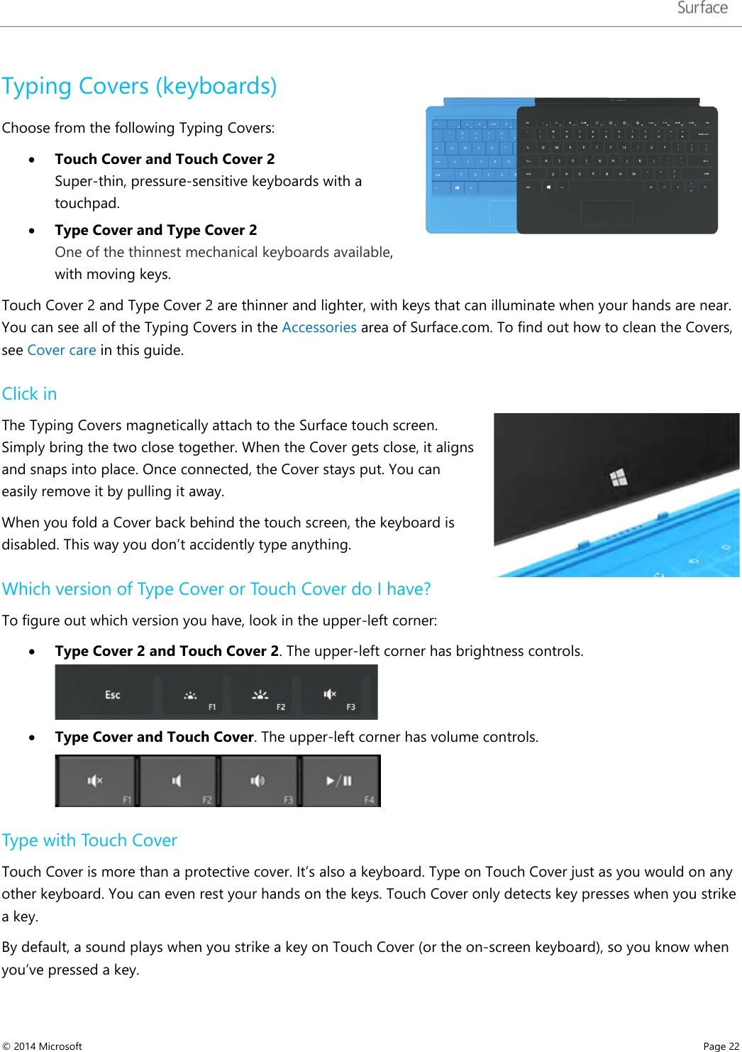   Typing Covers (keyboards)  Choose from the following Typing Covers:  • Touch Cover and Touch Cover 2  Super-thin, pressure-sensitive keyboards with a touchpad.  • Type Cover and Type Cover 2  One of the thinnest mechanical keyboards available, with moving keys.   Touch Cover 2 and Type Cover 2 are thinner and lighter, with keys that can illuminate when your hands are near. You can see all of the Typing Covers in the Accessories area of Surface.com. To find out how to clean the Covers, see Cover care in this guide. Click in  The Typing Covers magnetically attach to the Surface touch screen. Simply bring the two close together. When the Cover gets close, it aligns and snaps into place. Once connected, the Cover stays put. You can easily remove it by pulling it away.  When you fold a Cover back behind the touch screen, the keyboard is disabled. This way you don’t accidently type anything.  Which version of Type Cover or Touch Cover do I have? To figure out which version you have, look in the upper-left corner: • Type Cover 2 and Touch Cover 2. The upper-left corner has brightness controls.  • Type Cover and Touch Cover. The upper-left corner has volume controls.  Type with Touch Cover Touch Cover is more than a protective cover. It’s also a keyboard. Type on Touch Cover just as you would on any other keyboard. You can even rest your hands on the keys. Touch Cover only detects key presses when you strike a key.  By default, a sound plays when you strike a key on Touch Cover (or the on-screen keyboard), so you know when you’ve pressed a key.  © 2014 Microsoft     Page 22  