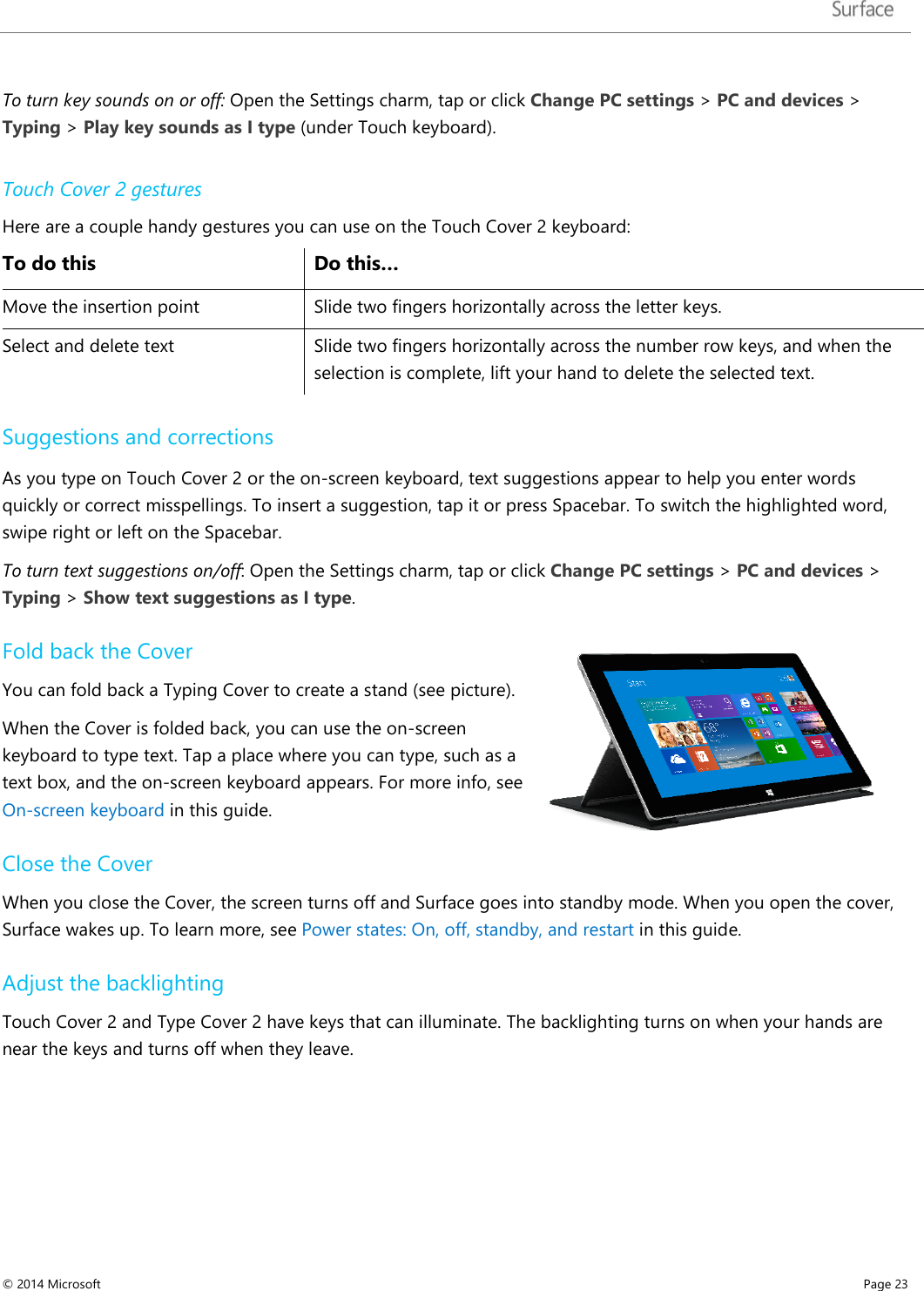   To turn key sounds on or off: Open the Settings charm, tap or click Change PC settings &gt; PC and devices &gt; Typing &gt; Play key sounds as I type (under Touch keyboard). Touch Cover 2 gestures Here are a couple handy gestures you can use on the Touch Cover 2 keyboard: To do this Do this… Move the insertion point Slide two fingers horizontally across the letter keys. Select and delete text Slide two fingers horizontally across the number row keys, and when the selection is complete, lift your hand to delete the selected text.   Suggestions and corrections As you type on Touch Cover 2 or the on-screen keyboard, text suggestions appear to help you enter words quickly or correct misspellings. To insert a suggestion, tap it or press Spacebar. To switch the highlighted word, swipe right or left on the Spacebar.  To turn text suggestions on/off: Open the Settings charm, tap or click Change PC settings &gt; PC and devices &gt; Typing &gt; Show text suggestions as I type.  Fold back the Cover You can fold back a Typing Cover to create a stand (see picture).  When the Cover is folded back, you can use the on-screen keyboard to type text. Tap a place where you can type, such as a text box, and the on-screen keyboard appears. For more info, see On-screen keyboard in this guide. Close the Cover When you close the Cover, the screen turns off and Surface goes into standby mode. When you open the cover, Surface wakes up. To learn more, see Power states: On, off, standby, and restart in this guide. Adjust the backlighting  Touch Cover 2 and Type Cover 2 have keys that can illuminate. The backlighting turns on when your hands are near the keys and turns off when they leave. © 2014 Microsoft     Page 23  