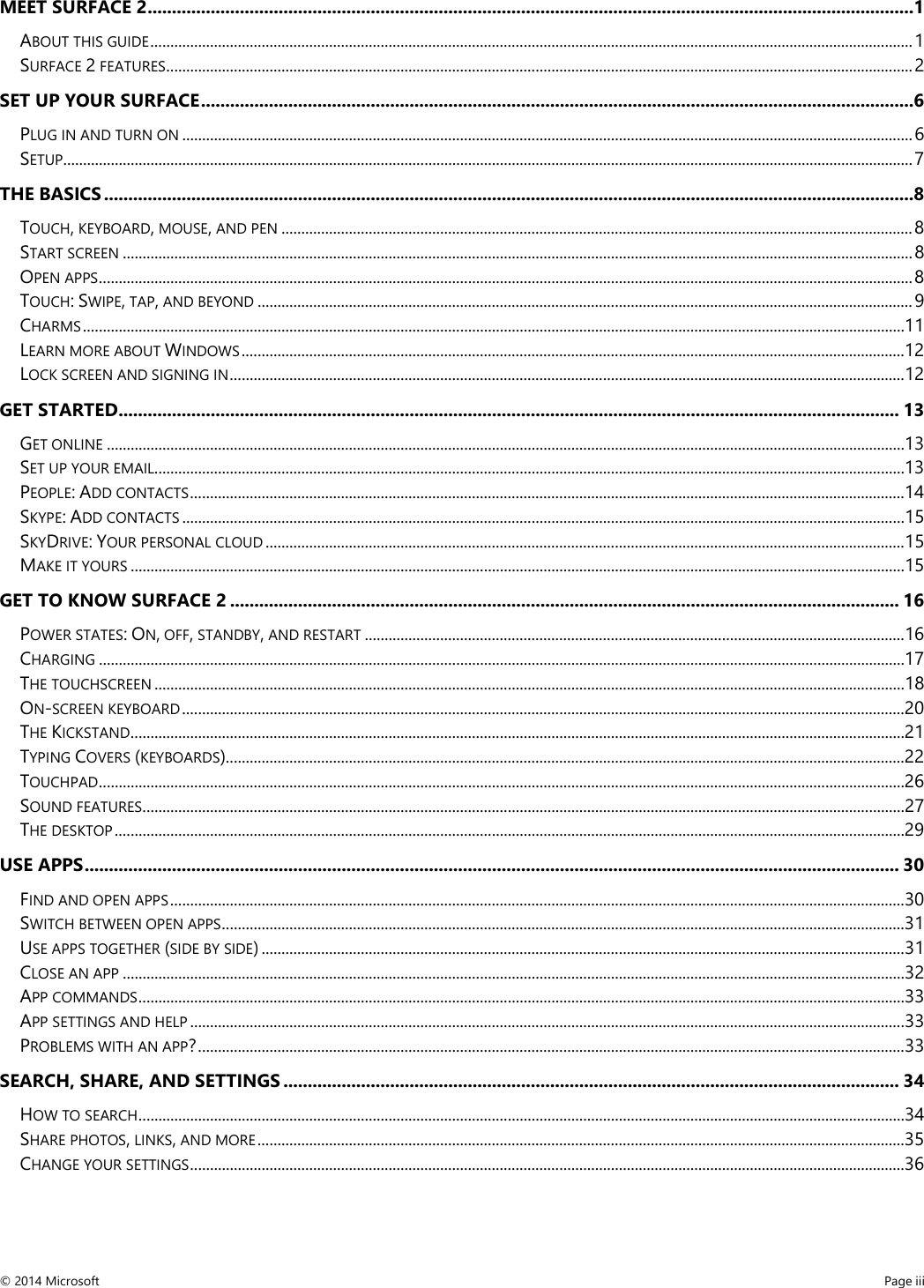  MEET SURFACE 2 ..............................................................................................................................................................1 ABOUT THIS GUIDE ................................................................................................................................................................................................ 1 SURFACE 2 FEATURES ............................................................................................................................................................................................ 2 SET UP YOUR SURFACE ...................................................................................................................................................6 PLUG IN AND TURN ON ........................................................................................................................................................................................ 6 SETUP...................................................................................................................................................................................................................... 7 THE BASICS .......................................................................................................................................................................8 TOUCH, KEYBOARD, MOUSE, AND PEN ............................................................................................................................................................... 8 START SCREEN ....................................................................................................................................................................................................... 8 OPEN APPS ............................................................................................................................................................................................................. 8 TOUCH: SWIPE, TAP, AND BEYOND ..................................................................................................................................................................... 9 CHARMS ............................................................................................................................................................................................................... 11 LEARN MORE ABOUT WINDOWS ....................................................................................................................................................................... 12 LOCK SCREEN AND SIGNING IN .......................................................................................................................................................................... 12 GET STARTED ................................................................................................................................................................. 13 GET ONLINE ......................................................................................................................................................................................................... 13 SET UP YOUR EMAIL ............................................................................................................................................................................................. 13 PEOPLE: ADD CONTACTS .................................................................................................................................................................................... 14 SKYPE: ADD CONTACTS ...................................................................................................................................................................................... 15 SKYDRIVE: YOUR PERSONAL CLOUD ................................................................................................................................................................. 15 MAKE IT YOURS ................................................................................................................................................................................................... 15 GET TO KNOW SURFACE 2 .......................................................................................................................................... 16 POWER STATES: ON, OFF, STANDBY, AND RESTART ........................................................................................................................................ 16 CHARGING ........................................................................................................................................................................................................... 17 THE TOUCHSCREEN ............................................................................................................................................................................................. 18 ON-SCREEN KEYBOARD ...................................................................................................................................................................................... 20 THE KICKSTAND ................................................................................................................................................................................................... 21 TYPING COVERS (KEYBOARDS) ........................................................................................................................................................................... 22 TOUCHPAD ........................................................................................................................................................................................................... 26 SOUND FEATURES ................................................................................................................................................................................................ 27 THE DESKTOP ....................................................................................................................................................................................................... 29 USE APPS ........................................................................................................................................................................ 30 FIND AND OPEN APPS ......................................................................................................................................................................................... 30 SWITCH BETWEEN OPEN APPS ............................................................................................................................................................................ 31 USE APPS TOGETHER (SIDE BY SIDE) .................................................................................................................................................................. 31 CLOSE AN APP ..................................................................................................................................................................................................... 32 APP COMMANDS ................................................................................................................................................................................................. 33 APP SETTINGS AND HELP .................................................................................................................................................................................... 33 PROBLEMS WITH AN APP? .................................................................................................................................................................................. 33 SEARCH, SHARE, AND SETTINGS ............................................................................................................................... 34 HOW TO SEARCH ................................................................................................................................................................................................. 34 SHARE PHOTOS, LINKS, AND MORE ................................................................................................................................................................... 35 CHANGE YOUR SETTINGS .................................................................................................................................................................................... 36 © 2014 Microsoft     Page iii  