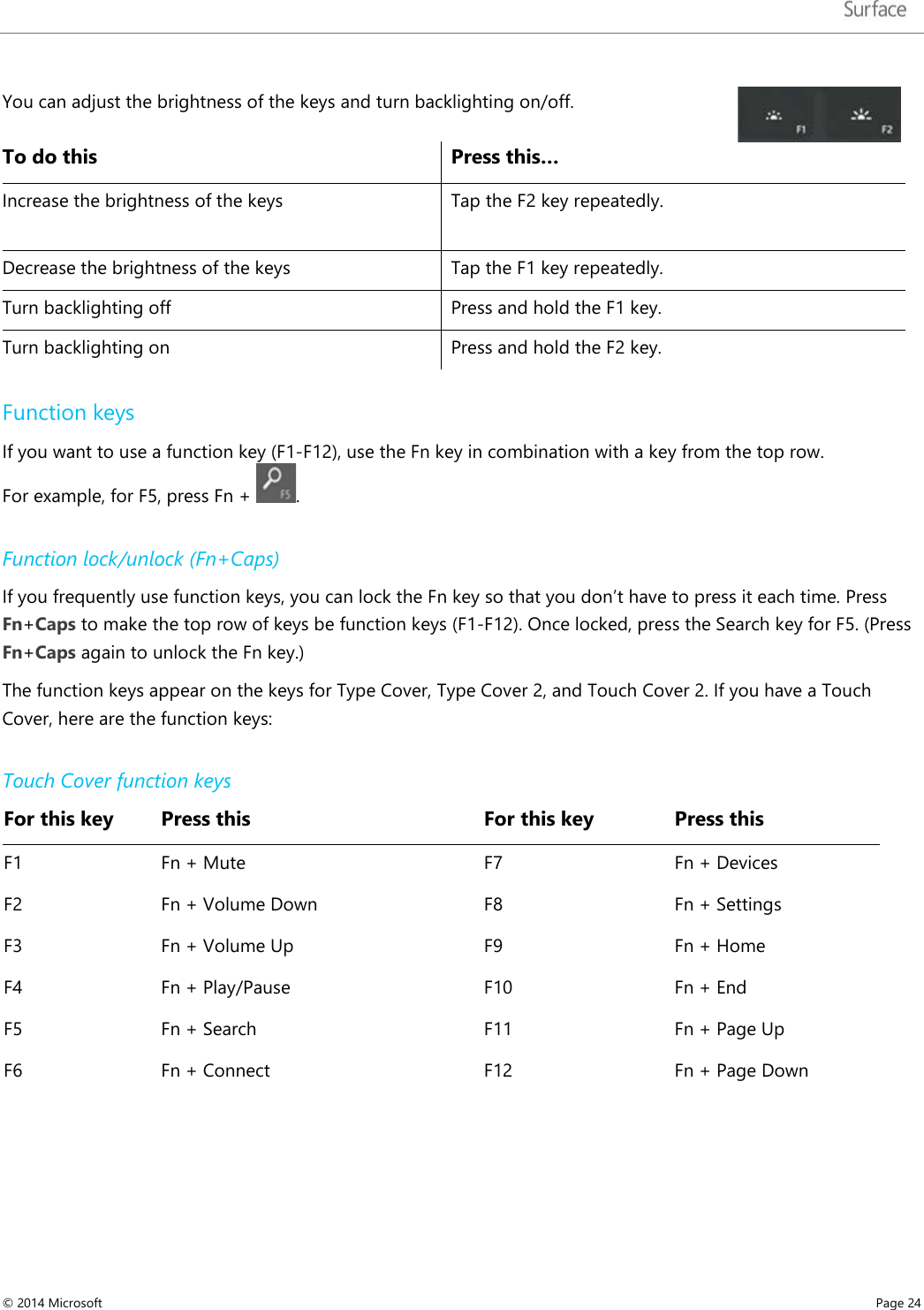   You can adjust the brightness of the keys and turn backlighting on/off.  To do this Press this… Increase the brightness of the keys  Tap the F2 key repeatedly. Decrease the brightness of the keys Tap the F1 key repeatedly.  Turn backlighting off  Press and hold the F1 key.  Turn backlighting on  Press and hold the F2 key.  Function keys If you want to use a function key (F1-F12), use the Fn key in combination with a key from the top row.  For example, for F5, press Fn +  .  Function lock/unlock (Fn+Caps) If you frequently use function keys, you can lock the Fn key so that you don’t have to press it each time. Press Fn+Caps to make the top row of keys be function keys (F1-F12). Once locked, press the Search key for F5. (Press Fn+Caps again to unlock the Fn key.) The function keys appear on the keys for Type Cover, Type Cover 2, and Touch Cover 2. If you have a Touch Cover, here are the function keys:  Touch Cover function keys For this key Press this   For this key Press this F1 Fn + Mute   F7 Fn + Devices F2 Fn + Volume Down   F8 Fn + Settings F3 Fn + Volume Up   F9 Fn + Home F4 Fn + Play/Pause   F10 Fn + End F5 Fn + Search   F11 Fn + Page Up F6 Fn + Connect   F12 Fn + Page Down © 2014 Microsoft     Page 24  