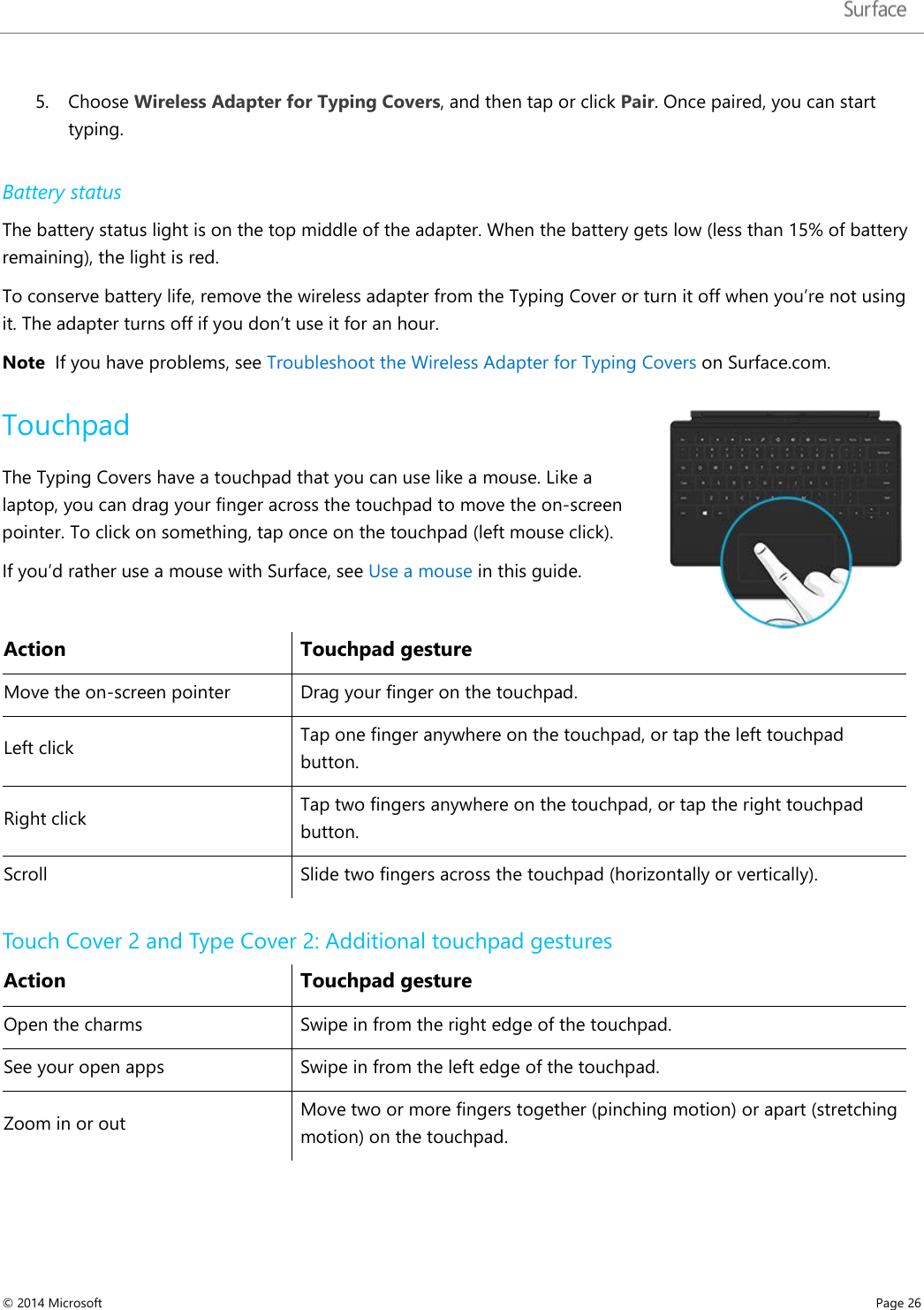   5. Choose Wireless Adapter for Typing Covers, and then tap or click Pair. Once paired, you can start typing.  Battery status The battery status light is on the top middle of the adapter. When the battery gets low (less than 15% of battery remaining), the light is red.  To conserve battery life, remove the wireless adapter from the Typing Cover or turn it off when you’re not using it. The adapter turns off if you don’t use it for an hour.  Note  If you have problems, see Troubleshoot the Wireless Adapter for Typing Covers on Surface.com.  Touchpad The Typing Covers have a touchpad that you can use like a mouse. Like a laptop, you can drag your finger across the touchpad to move the on-screen pointer. To click on something, tap once on the touchpad (left mouse click). If you’d rather use a mouse with Surface, see Use a mouse in this guide.   Action Touchpad gesture Move the on-screen pointer Drag your finger on the touchpad.  Left click Tap one finger anywhere on the touchpad, or tap the left touchpad button. Right click Tap two fingers anywhere on the touchpad, or tap the right touchpad button. Scroll  Slide two fingers across the touchpad (horizontally or vertically). Touch Cover 2 and Type Cover 2: Additional touchpad gestures Action Touchpad gesture Open the charms Swipe in from the right edge of the touchpad. See your open apps Swipe in from the left edge of the touchpad.  Zoom in or out Move two or more fingers together (pinching motion) or apart (stretching motion) on the touchpad. © 2014 Microsoft     Page 26  