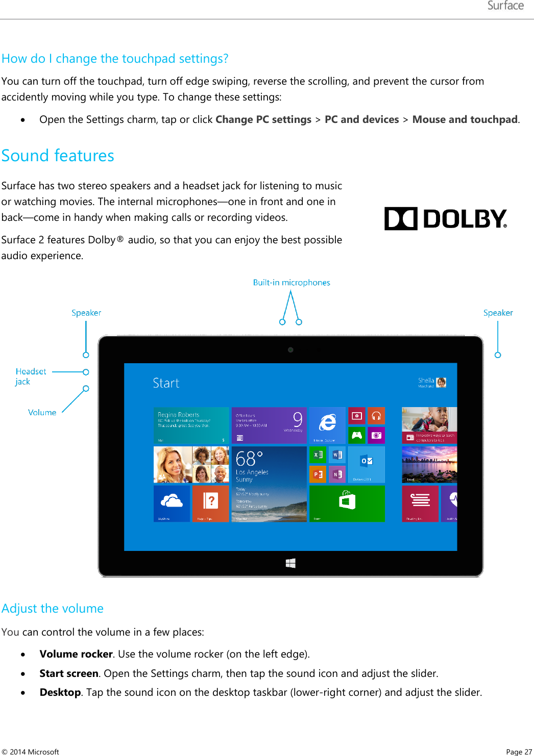   How do I change the touchpad settings? You can turn off the touchpad, turn off edge swiping, reverse the scrolling, and prevent the cursor from accidently moving while you type. To change these settings:  • Open the Settings charm, tap or click Change PC settings &gt; PC and devices &gt; Mouse and touchpad. Sound features Surface has two stereo speakers and a headset jack for listening to music or watching movies. The internal microphones—one in front and one in back—come in handy when making calls or recording videos.  Surface 2 features Dolby® audio, so that you can enjoy the best possible audio experience.  Adjust the volume You can control the volume in a few places: • Volume rocker. Use the volume rocker (on the left edge). • Start screen. Open the Settings charm, then tap the sound icon and adjust the slider.  • Desktop. Tap the sound icon on the desktop taskbar (lower-right corner) and adjust the slider. © 2014 Microsoft     Page 27  