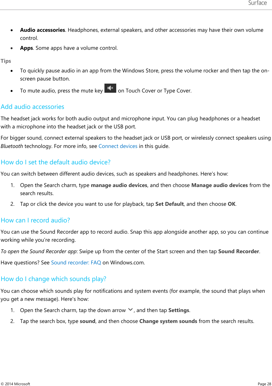   • Audio accessories. Headphones, external speakers, and other accessories may have their own volume control. • Apps. Some apps have a volume control. Tips   • To quickly pause audio in an app from the Windows Store, press the volume rocker and then tap the on-screen pause button.  • To mute audio, press the mute key   on Touch Cover or Type Cover. Add audio accessories The headset jack works for both audio output and microphone input. You can plug headphones or a headset with a microphone into the headset jack or the USB port.  For bigger sound, connect external speakers to the headset jack or USB port, or wirelessly connect speakers using Bluetooth technology. For more info, see Connect devices in this guide.  How do I set the default audio device? You can switch between different audio devices, such as speakers and headphones. Here’s how: 1. Open the Search charm, type manage audio devices, and then choose Manage audio devices from the search results. 2. Tap or click the device you want to use for playback, tap Set Default, and then choose OK.  How can I record audio? You can use the Sound Recorder app to record audio. Snap this app alongside another app, so you can continue working while you’re recording.  To open the Sound Recorder app: Swipe up from the center of the Start screen and then tap Sound Recorder. Have questions? See Sound recorder: FAQ on Windows.com.  How do I change which sounds play? You can choose which sounds play for notifications and system events (for example, the sound that plays when you get a new message). Here&apos;s how: 1. Open the Search charm, tap the down arrow  , and then tap Settings.  2. Tap the search box, type sound, and then choose Change system sounds from the search results. © 2014 Microsoft     Page 28  