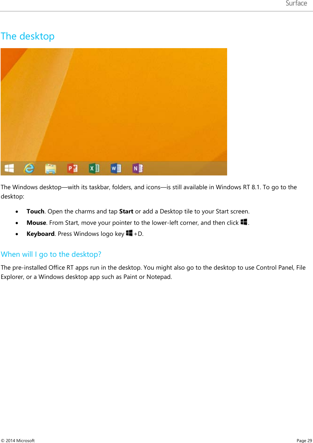   The desktop  The Windows desktop—with its taskbar, folders, and icons—is still available in Windows RT 8.1. To go to the desktop: • Touch. Open the charms and tap Start or add a Desktop tile to your Start screen.  • Mouse. From Start, move your pointer to the lower-left corner, and then click  . • Keyboard. Press Windows logo key  +D.  When will I go to the desktop? The pre-installed Office RT apps run in the desktop. You might also go to the desktop to use Control Panel, File Explorer, or a Windows desktop app such as Paint or Notepad.     © 2014 Microsoft     Page 29  