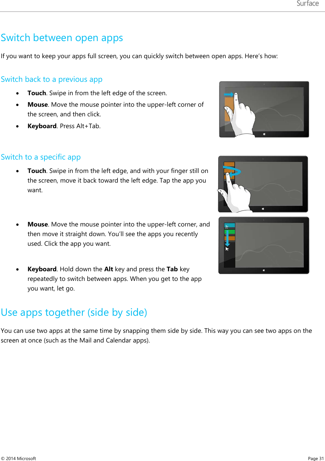   Switch between open apps If you want to keep your apps full screen, you can quickly switch between open apps. Here’s how:  Switch back to a previous app • Touch. Swipe in from the left edge of the screen.  • Mouse. Move the mouse pointer into the upper-left corner of the screen, and then click. • Keyboard. Press Alt+Tab.   Switch to a specific app • Touch. Swipe in from the left edge, and with your finger still on the screen, move it back toward the left edge. Tap the app you want.    • Mouse. Move the mouse pointer into the upper-left corner, and then move it straight down. You’ll see the apps you recently used. Click the app you want.  • Keyboard. Hold down the Alt key and press the Tab key repeatedly to switch between apps. When you get to the app you want, let go.   Use apps together (side by side) You can use two apps at the same time by snapping them side by side. This way you can see two apps on the screen at once (such as the Mail and Calendar apps).  © 2014 Microsoft     Page 31  