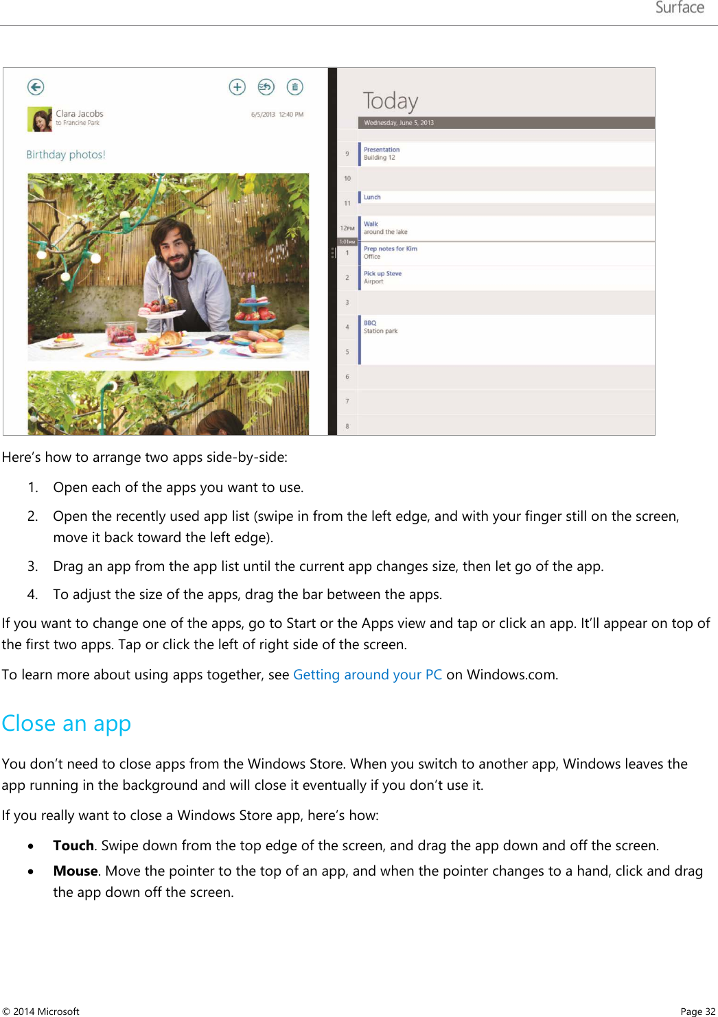    Here’s how to arrange two apps side-by-side: 1. Open each of the apps you want to use. 2. Open the recently used app list (swipe in from the left edge, and with your finger still on the screen, move it back toward the left edge).  3. Drag an app from the app list until the current app changes size, then let go of the app. 4. To adjust the size of the apps, drag the bar between the apps.  If you want to change one of the apps, go to Start or the Apps view and tap or click an app. It’ll appear on top of the first two apps. Tap or click the left of right side of the screen. To learn more about using apps together, see Getting around your PC on Windows.com. Close an app You don’t need to close apps from the Windows Store. When you switch to another app, Windows leaves the app running in the background and will close it eventually if you don’t use it.  If you really want to close a Windows Store app, here’s how: • Touch. Swipe down from the top edge of the screen, and drag the app down and off the screen. • Mouse. Move the pointer to the top of an app, and when the pointer changes to a hand, click and drag the app down off the screen. © 2014 Microsoft     Page 32  