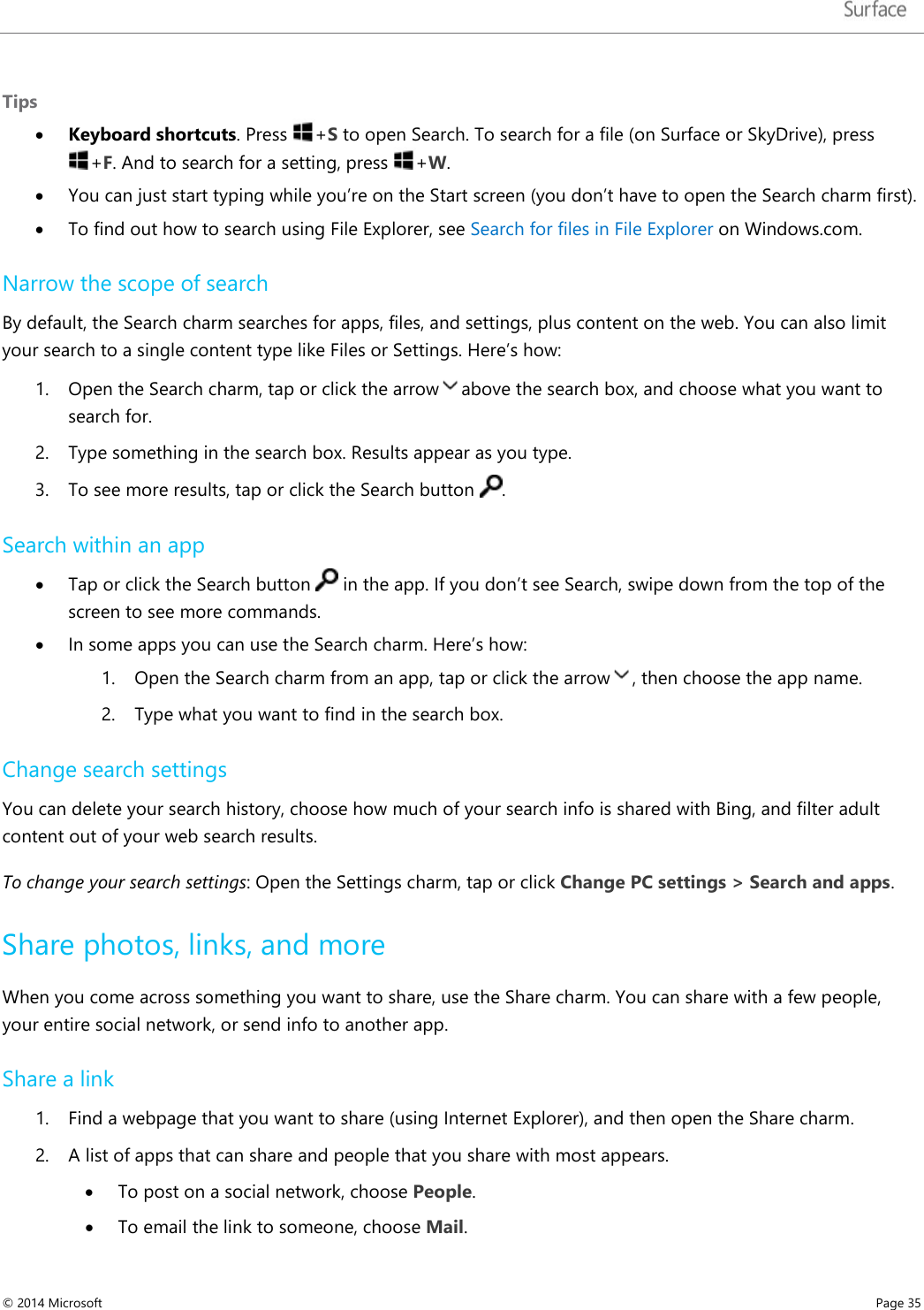   Tips • Keyboard shortcuts. Press  +S to open Search. To search for a file (on Surface or SkyDrive), press +F. And to search for a setting, press  +W. • You can just start typing while you’re on the Start screen (you don’t have to open the Search charm first).  • To find out how to search using File Explorer, see Search for files in File Explorer on Windows.com.  Narrow the scope of search By default, the Search charm searches for apps, files, and settings, plus content on the web. You can also limit your search to a single content type like Files or Settings. Here’s how: 1. Open the Search charm, tap or click the arrow above the search box, and choose what you want to search for. 2. Type something in the search box. Results appear as you type. 3. To see more results, tap or click the Search button  . Search within an app • Tap or click the Search button   in the app. If you don’t see Search, swipe down from the top of the screen to see more commands.  • In some apps you can use the Search charm. Here’s how:  1. Open the Search charm from an app, tap or click the arrow , then choose the app name. 2. Type what you want to find in the search box. Change search settings You can delete your search history, choose how much of your search info is shared with Bing, and filter adult content out of your web search results. To change your search settings: Open the Settings charm, tap or click Change PC settings &gt; Search and apps.  Share photos, links, and more  When you come across something you want to share, use the Share charm. You can share with a few people, your entire social network, or send info to another app. Share a link 1. Find a webpage that you want to share (using Internet Explorer), and then open the Share charm.  2. A list of apps that can share and people that you share with most appears.  • To post on a social network, choose People. • To email the link to someone, choose Mail. © 2014 Microsoft     Page 35  