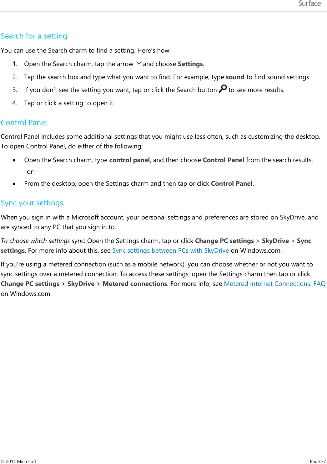   Search for a setting You can use the Search charm to find a setting. Here’s how:  1. Open the Search charm, tap the arrow and choose Settings. 2. Tap the search box and type what you want to find. For example, type sound to find sound settings. 3. If you don’t see the setting you want, tap or click the Search button   to see more results. 4. Tap or click a setting to open it.  Control Panel Control Panel includes some additional settings that you might use less often, such as customizing the desktop. To open Control Panel, do either of the following: • Open the Search charm, type control panel, and then choose Control Panel from the search results.  -or- • From the desktop, open the Settings charm and then tap or click Control Panel.  Sync your settings When you sign in with a Microsoft account, your personal settings and preferences are stored on SkyDrive, and are synced to any PC that you sign in to.  To choose which settings sync: Open the Settings charm, tap or click Change PC settings &gt; SkyDrive &gt; Sync settings. For more info about this, see Sync settings between PCs with SkyDrive on Windows.com.  If you’re using a metered connection (such as a mobile network), you can choose whether or not you want to sync settings over a metered connection. To access these settings, open the Settings charm then tap or click Change PC settings &gt; SkyDrive &gt; Metered connections. For more info, see Metered Internet Connections: FAQ on Windows.com.     © 2014 Microsoft     Page 37  