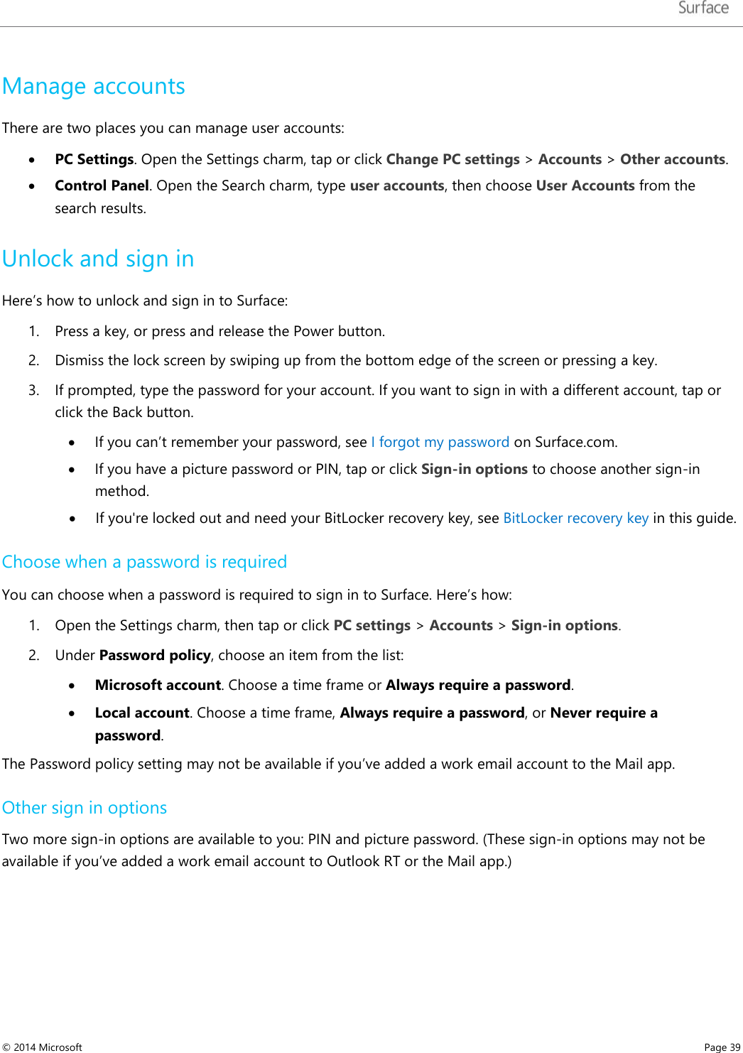   Manage accounts There are two places you can manage user accounts:  • PC Settings. Open the Settings charm, tap or click Change PC settings &gt; Accounts &gt; Other accounts. • Control Panel. Open the Search charm, type user accounts, then choose User Accounts from the search results.  Unlock and sign in  Here’s how to unlock and sign in to Surface: 1. Press a key, or press and release the Power button. 2. Dismiss the lock screen by swiping up from the bottom edge of the screen or pressing a key.   3. If prompted, type the password for your account. If you want to sign in with a different account, tap or click the Back button. • If you can’t remember your password, see I forgot my password on Surface.com. • If you have a picture password or PIN, tap or click Sign-in options to choose another sign-in method. • If you&apos;re locked out and need your BitLocker recovery key, see BitLocker recovery key in this guide. Choose when a password is required You can choose when a password is required to sign in to Surface. Here’s how: 1. Open the Settings charm, then tap or click PC settings &gt; Accounts &gt; Sign-in options. 2. Under Password policy, choose an item from the list: • Microsoft account. Choose a time frame or Always require a password. • Local account. Choose a time frame, Always require a password, or Never require a password. The Password policy setting may not be available if you’ve added a work email account to the Mail app. Other sign in options Two more sign-in options are available to you: PIN and picture password. (These sign-in options may not be available if you’ve added a work email account to Outlook RT or the Mail app.)  © 2014 Microsoft     Page 39  