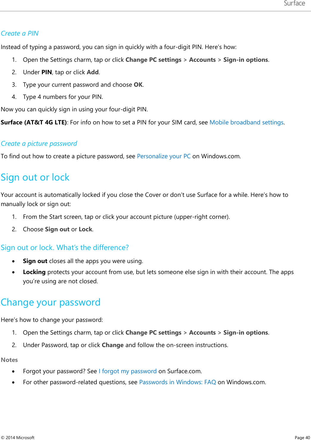   Create a PIN Instead of typing a password, you can sign in quickly with a four-digit PIN. Here’s how:  1. Open the Settings charm, tap or click Change PC settings &gt; Accounts &gt; Sign-in options.  2. Under PIN, tap or click Add.  3. Type your current password and choose OK.  4. Type 4 numbers for your PIN.  Now you can quickly sign in using your four-digit PIN.  Surface (AT&amp;T 4G LTE): For info on how to set a PIN for your SIM card, see Mobile broadband settings.  Create a picture password To find out how to create a picture password, see Personalize your PC on Windows.com. Sign out or lock Your account is automatically locked if you close the Cover or don’t use Surface for a while. Here’s how to manually lock or sign out: 1. From the Start screen, tap or click your account picture (upper-right corner).  2. Choose Sign out or Lock.  Sign out or lock. What’s the difference? • Sign out closes all the apps you were using.  • Locking protects your account from use, but lets someone else sign in with their account. The apps you’re using are not closed.  Change your password Here’s how to change your password: 1. Open the Settings charm, tap or click Change PC settings &gt; Accounts &gt; Sign-in options.  2. Under Password, tap or click Change and follow the on-screen instructions. Notes • Forgot your password? See I forgot my password on Surface.com. • For other password-related questions, see Passwords in Windows: FAQ on Windows.com. © 2014 Microsoft     Page 40  