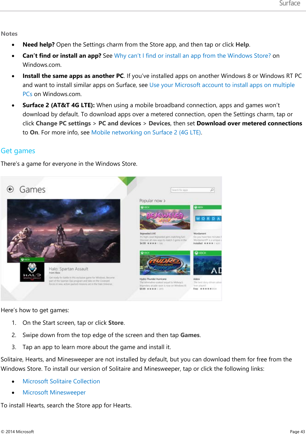   Notes • Need help? Open the Settings charm from the Store app, and then tap or click Help. • Can’t find or install an app? See Why can’t I find or install an app from the Windows Store? on Windows.com.  • Install the same apps as another PC. If you’ve installed apps on another Windows 8 or Windows RT PC and want to install similar apps on Surface, see Use your Microsoft account to install apps on multiple PCs on Windows.com. • Surface 2 (AT&amp;T 4G LTE): When using a mobile broadband connection, apps and games won’t download by default. To download apps over a metered connection, open the Settings charm, tap or click Change PC settings &gt; PC and devices &gt; Devices, then set Download over metered connections to On. For more info, see Mobile networking on Surface 2 (4G LTE).    Get games There’s a game for everyone in the Windows Store.    Here’s how to get games: 1. On the Start screen, tap or click Store. 2. Swipe down from the top edge of the screen and then tap Games. 3. Tap an app to learn more about the game and install it. Solitaire, Hearts, and Minesweeper are not installed by default, but you can download them for free from the Windows Store. To install our version of Solitaire and Minesweeper, tap or click the following links: • Microsoft Solitaire Collection • Microsoft Minesweeper To install Hearts, search the Store app for Hearts. © 2014 Microsoft     Page 43  