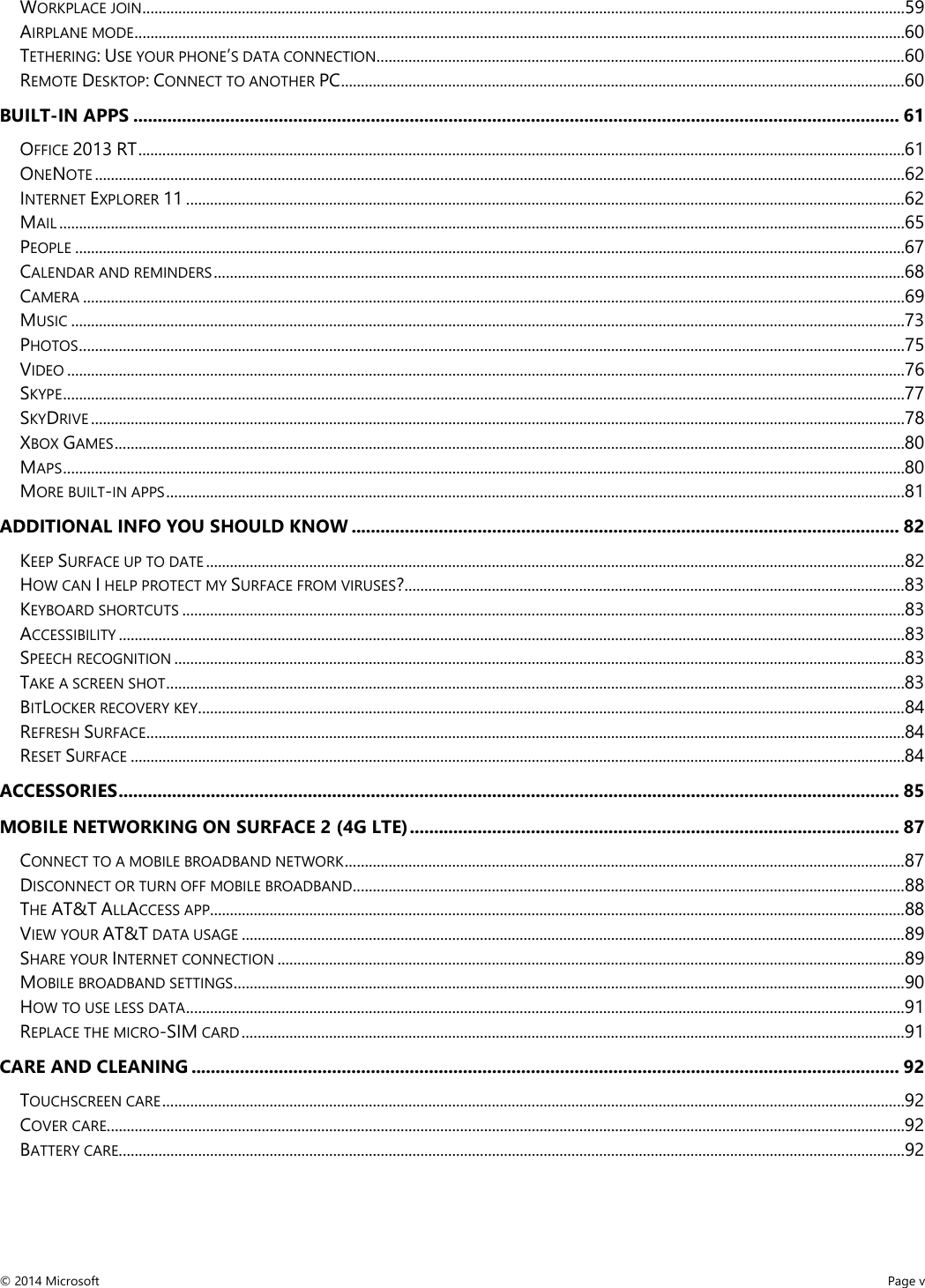  WORKPLACE JOIN ................................................................................................................................................................................................ 59 AIRPLANE MODE .................................................................................................................................................................................................. 60 TETHERING: USE YOUR PHONE’S DATA CONNECTION ..................................................................................................................................... 60 REMOTE DESKTOP: CONNECT TO ANOTHER PC .............................................................................................................................................. 60 BUILT-IN APPS .............................................................................................................................................................. 61 OFFICE 2013 RT ................................................................................................................................................................................................. 61 ONENOTE ............................................................................................................................................................................................................ 62 INTERNET EXPLORER 11 ..................................................................................................................................................................................... 62 MAIL ..................................................................................................................................................................................................................... 65 PEOPLE ................................................................................................................................................................................................................. 67 CALENDAR AND REMINDERS .............................................................................................................................................................................. 68 CAMERA ............................................................................................................................................................................................................... 69 MUSIC .................................................................................................................................................................................................................. 73 PHOTOS ................................................................................................................................................................................................................ 75 VIDEO ................................................................................................................................................................................................................... 76 SKYPE .................................................................................................................................................................................................................... 77 SKYDRIVE ............................................................................................................................................................................................................. 78 XBOX GAMES ....................................................................................................................................................................................................... 80 MAPS .................................................................................................................................................................................................................... 80 MORE BUILT-IN APPS .......................................................................................................................................................................................... 81 ADDITIONAL INFO YOU SHOULD KNOW ................................................................................................................. 82 KEEP SURFACE UP TO DATE ................................................................................................................................................................................ 82 HOW CAN I HELP PROTECT MY SURFACE FROM VIRUSES? .............................................................................................................................. 83 KEYBOARD SHORTCUTS ...................................................................................................................................................................................... 83 ACCESSIBILITY ...................................................................................................................................................................................................... 83 SPEECH RECOGNITION ........................................................................................................................................................................................ 83 TAKE A SCREEN SHOT .......................................................................................................................................................................................... 83 BITLOCKER RECOVERY KEY .................................................................................................................................................................................. 84 REFRESH SURFACE ............................................................................................................................................................................................... 84 RESET SURFACE ................................................................................................................................................................................................... 84 ACCESSORIES ................................................................................................................................................................. 85 MOBILE NETWORKING ON SURFACE 2 (4G LTE) ..................................................................................................... 87 CONNECT TO A MOBILE BROADBAND NETWORK ............................................................................................................................................. 87 DISCONNECT OR TURN OFF MOBILE BROADBAND ........................................................................................................................................... 88 THE AT&amp;T ALLACCESS APP............................................................................................................................................................................... 88 VIEW YOUR AT&amp;T DATA USAGE ....................................................................................................................................................................... 89 SHARE YOUR INTERNET CONNECTION .............................................................................................................................................................. 89 MOBILE BROADBAND SETTINGS ......................................................................................................................................................................... 90 HOW TO USE LESS DATA ..................................................................................................................................................................................... 91 REPLACE THE MICRO-SIM CARD ....................................................................................................................................................................... 91 CARE AND CLEANING .................................................................................................................................................. 92 TOUCHSCREEN CARE ........................................................................................................................................................................................... 92 COVER CARE ......................................................................................................................................................................................................... 92 BATTERY CARE ...................................................................................................................................................................................................... 92 © 2014 Microsoft     Page v  
