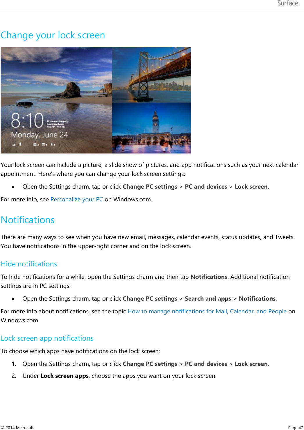   Change your lock screen  Your lock screen can include a picture, a slide show of pictures, and app notifications such as your next calendar appointment. Here’s where you can change your lock screen settings: • Open the Settings charm, tap or click Change PC settings &gt; PC and devices &gt; Lock screen.  For more info, see Personalize your PC on Windows.com.  Notifications There are many ways to see when you have new email, messages, calendar events, status updates, and Tweets. You have notifications in the upper-right corner and on the lock screen. Hide notifications To hide notifications for a while, open the Settings charm and then tap Notifications. Additional notification settings are in PC settings: • Open the Settings charm, tap or click Change PC settings &gt; Search and apps &gt; Notifications. For more info about notifications, see the topic How to manage notifications for Mail, Calendar, and People on Windows.com. Lock screen app notifications To choose which apps have notifications on the lock screen: 1. Open the Settings charm, tap or click Change PC settings &gt; PC and devices &gt; Lock screen.  2. Under Lock screen apps, choose the apps you want on your lock screen. © 2014 Microsoft     Page 47  