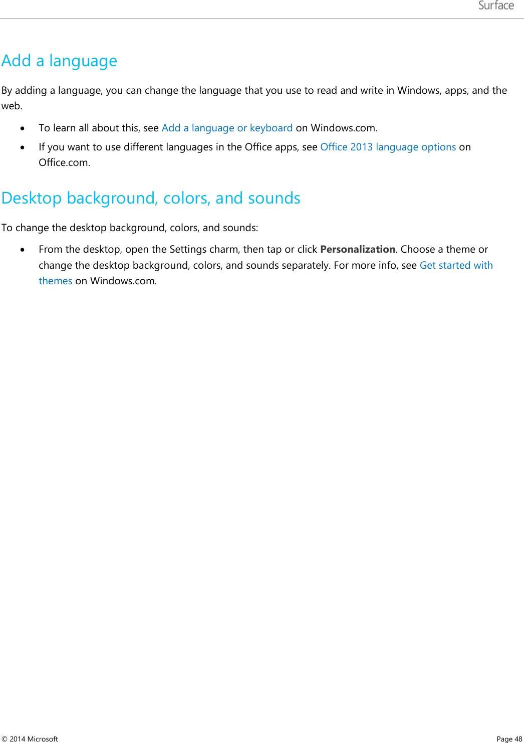   Add a language By adding a language, you can change the language that you use to read and write in Windows, apps, and the web. • To learn all about this, see Add a language or keyboard on Windows.com.  • If you want to use different languages in the Office apps, see Office 2013 language options on Office.com. Desktop background, colors, and sounds To change the desktop background, colors, and sounds: • From the desktop, open the Settings charm, then tap or click Personalization. Choose a theme or change the desktop background, colors, and sounds separately. For more info, see Get started with themes on Windows.com.    © 2014 Microsoft     Page 48  