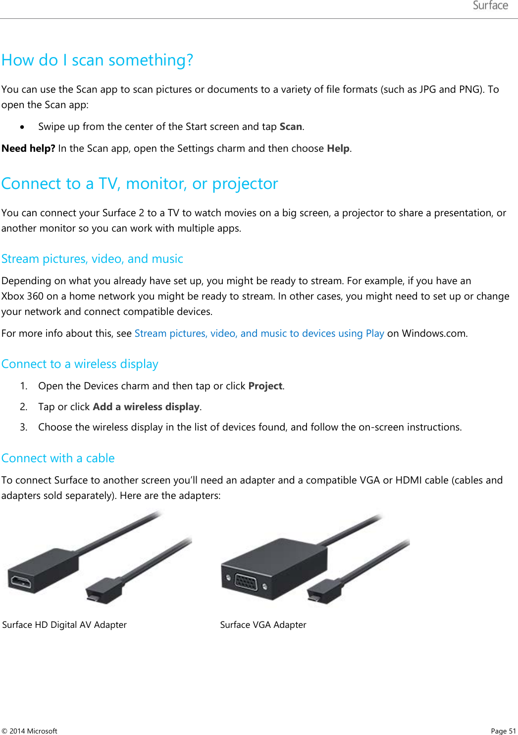   How do I scan something? You can use the Scan app to scan pictures or documents to a variety of file formats (such as JPG and PNG). To open the Scan app:  • Swipe up from the center of the Start screen and tap Scan. Need help? In the Scan app, open the Settings charm and then choose Help.  Connect to a TV, monitor, or projector You can connect your Surface 2 to a TV to watch movies on a big screen, a projector to share a presentation, or another monitor so you can work with multiple apps.  Stream pictures, video, and music Depending on what you already have set up, you might be ready to stream. For example, if you have an Xbox 360 on a home network you might be ready to stream. In other cases, you might need to set up or change your network and connect compatible devices. For more info about this, see Stream pictures, video, and music to devices using Play on Windows.com.  Connect to a wireless display 1. Open the Devices charm and then tap or click Project. 2. Tap or click Add a wireless display. 3. Choose the wireless display in the list of devices found, and follow the on-screen instructions. Connect with a cable To connect Surface to another screen you’ll need an adapter and a compatible VGA or HDMI cable (cables and adapters sold separately). Here are the adapters:   Surface HD Digital AV Adapter Surface VGA Adapter © 2014 Microsoft     Page 51  