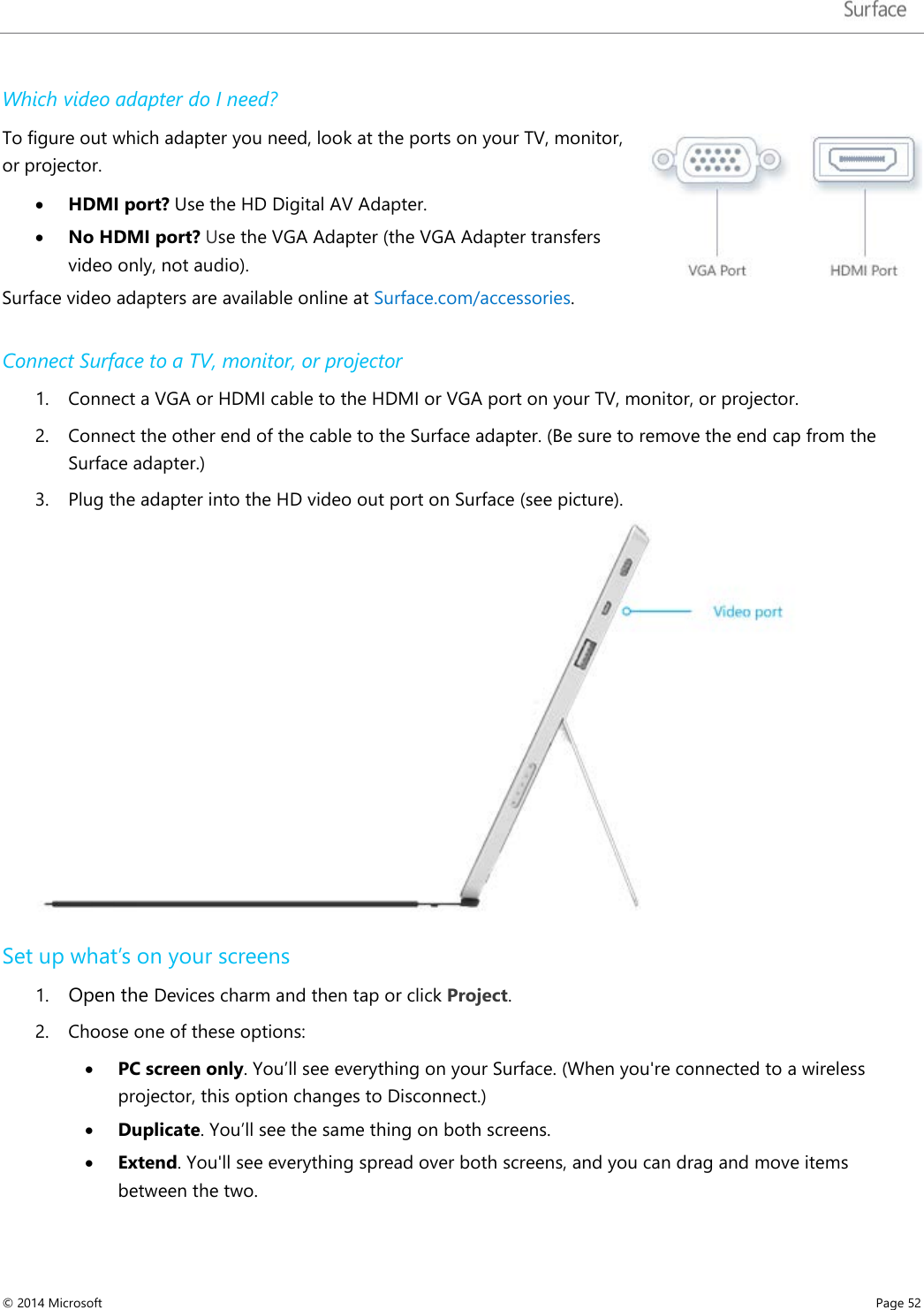   Which video adapter do I need? To figure out which adapter you need, look at the ports on your TV, monitor, or projector.  • HDMI port? Use the HD Digital AV Adapter.  • No HDMI port? Use the VGA Adapter (the VGA Adapter transfers video only, not audio). Surface video adapters are available online at Surface.com/accessories.   Connect Surface to a TV, monitor, or projector 1. Connect a VGA or HDMI cable to the HDMI or VGA port on your TV, monitor, or projector. 2. Connect the other end of the cable to the Surface adapter. (Be sure to remove the end cap from the Surface adapter.) 3. Plug the adapter into the HD video out port on Surface (see picture).  Set up what’s on your screens 1. Open the Devices charm and then tap or click Project.  2. Choose one of these options: • PC screen only. You’ll see everything on your Surface. (When you&apos;re connected to a wireless projector, this option changes to Disconnect.) • Duplicate. You’ll see the same thing on both screens. • Extend. You&apos;ll see everything spread over both screens, and you can drag and move items between the two. © 2014 Microsoft     Page 52  