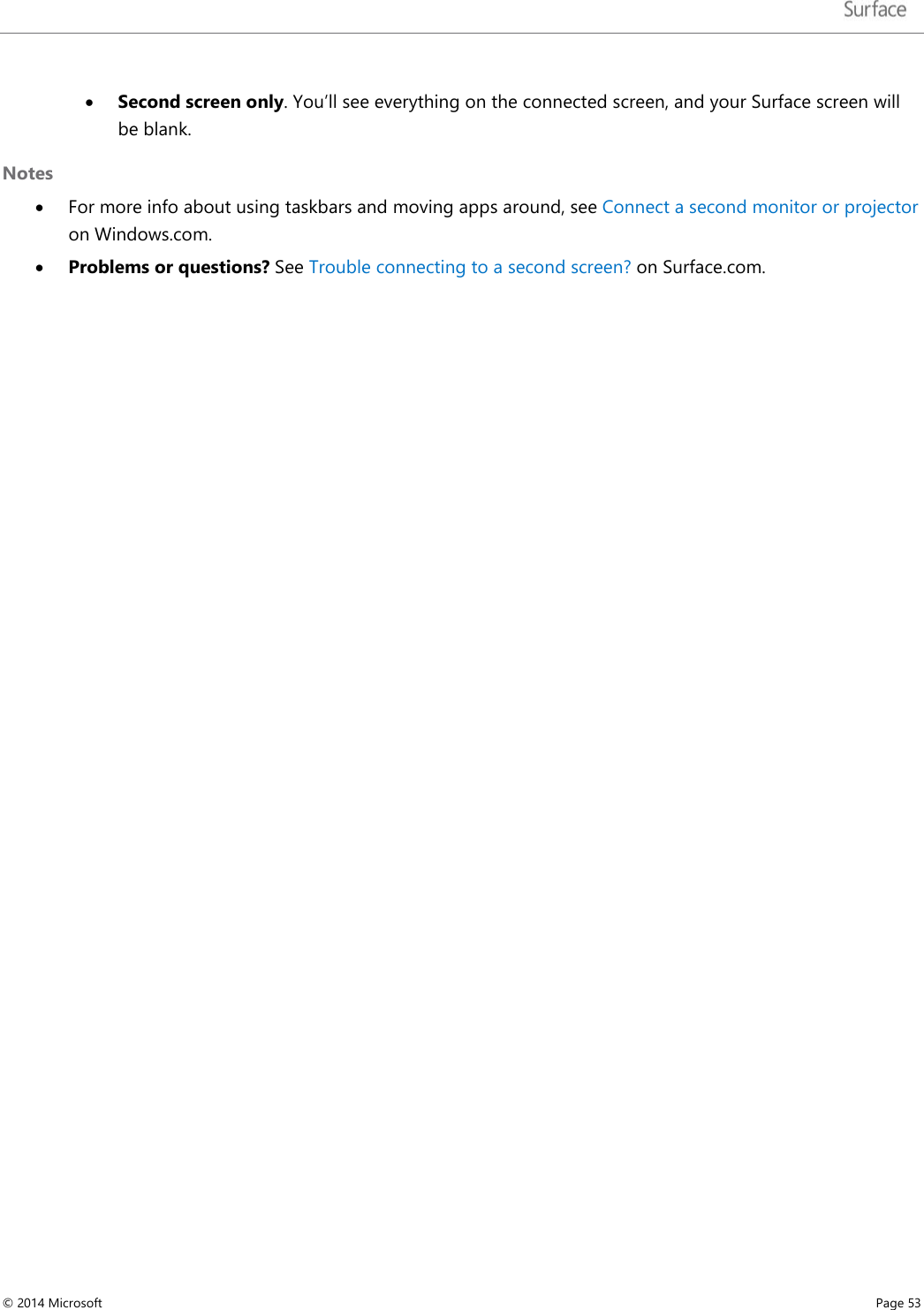   • Second screen only. You’ll see everything on the connected screen, and your Surface screen will be blank.  Notes • For more info about using taskbars and moving apps around, see Connect a second monitor or projector on Windows.com. • Problems or questions? See Trouble connecting to a second screen? on Surface.com.      © 2014 Microsoft     Page 53  