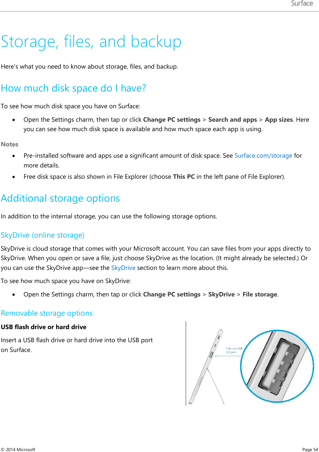   Storage, files, and backup Here’s what you need to know about storage, files, and backup. How much disk space do I have? To see how much disk space you have on Surface: • Open the Settings charm, then tap or click Change PC settings &gt; Search and apps &gt; App sizes. Here you can see how much disk space is available and how much space each app is using.  Notes • Pre-installed software and apps use a significant amount of disk space. See Surface.com/storage for more details. • Free disk space is also shown in File Explorer (choose This PC in the left pane of File Explorer).  Additional storage options  In addition to the internal storage, you can use the following storage options. SkyDrive (online storage) SkyDrive is cloud storage that comes with your Microsoft account. You can save files from your apps directly to SkyDrive. When you open or save a file, just choose SkyDrive as the location. (It might already be selected.) Or you can use the SkyDrive app—see the SkyDrive section to learn more about this. To see how much space you have on SkyDrive: • Open the Settings charm, then tap or click Change PC settings &gt; SkyDrive &gt; File storage. Removable storage options USB flash drive or hard drive  Insert a USB flash drive or hard drive into the USB port on Surface.    © 2014 Microsoft     Page 54  