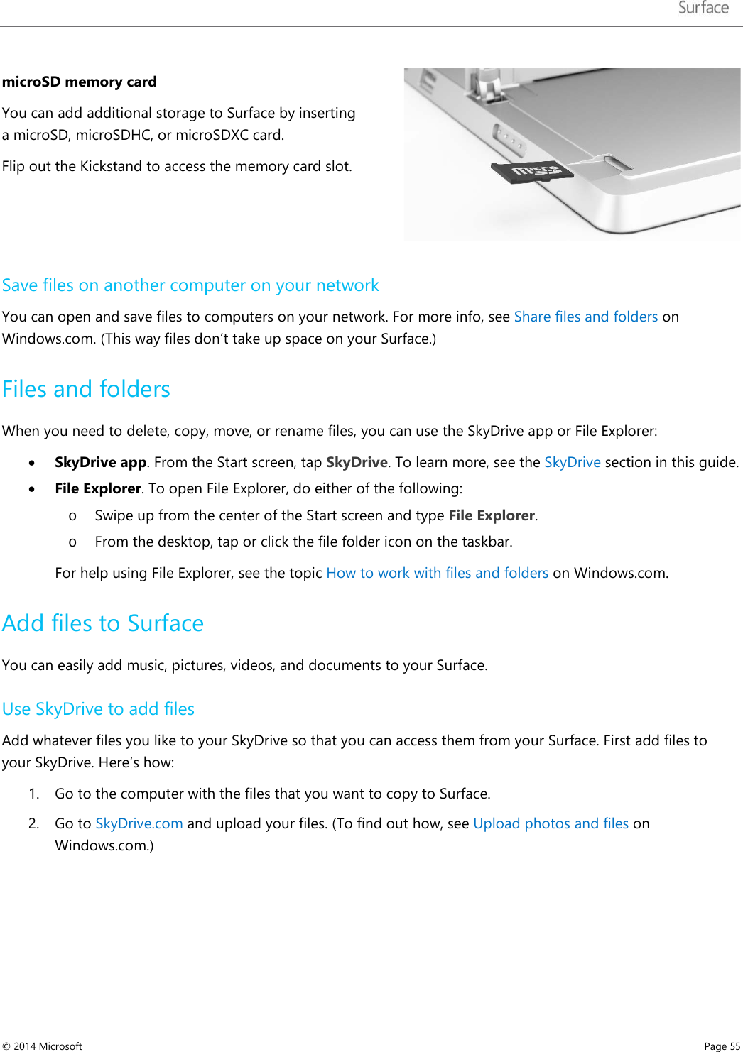   microSD memory card  You can add additional storage to Surface by inserting a microSD, microSDHC, or microSDXC card.  Flip out the Kickstand to access the memory card slot.   Save files on another computer on your network You can open and save files to computers on your network. For more info, see Share files and folders on Windows.com. (This way files don’t take up space on your Surface.) Files and folders When you need to delete, copy, move, or rename files, you can use the SkyDrive app or File Explorer:  • SkyDrive app. From the Start screen, tap SkyDrive. To learn more, see the SkyDrive section in this guide. • File Explorer. To open File Explorer, do either of the following: o Swipe up from the center of the Start screen and type File Explorer. o From the desktop, tap or click the file folder icon on the taskbar. For help using File Explorer, see the topic How to work with files and folders on Windows.com.  Add files to Surface You can easily add music, pictures, videos, and documents to your Surface.  Use SkyDrive to add files Add whatever files you like to your SkyDrive so that you can access them from your Surface. First add files to your SkyDrive. Here’s how: 1. Go to the computer with the files that you want to copy to Surface.  2. Go to SkyDrive.com and upload your files. (To find out how, see Upload photos and files on Windows.com.)   © 2014 Microsoft     Page 55  