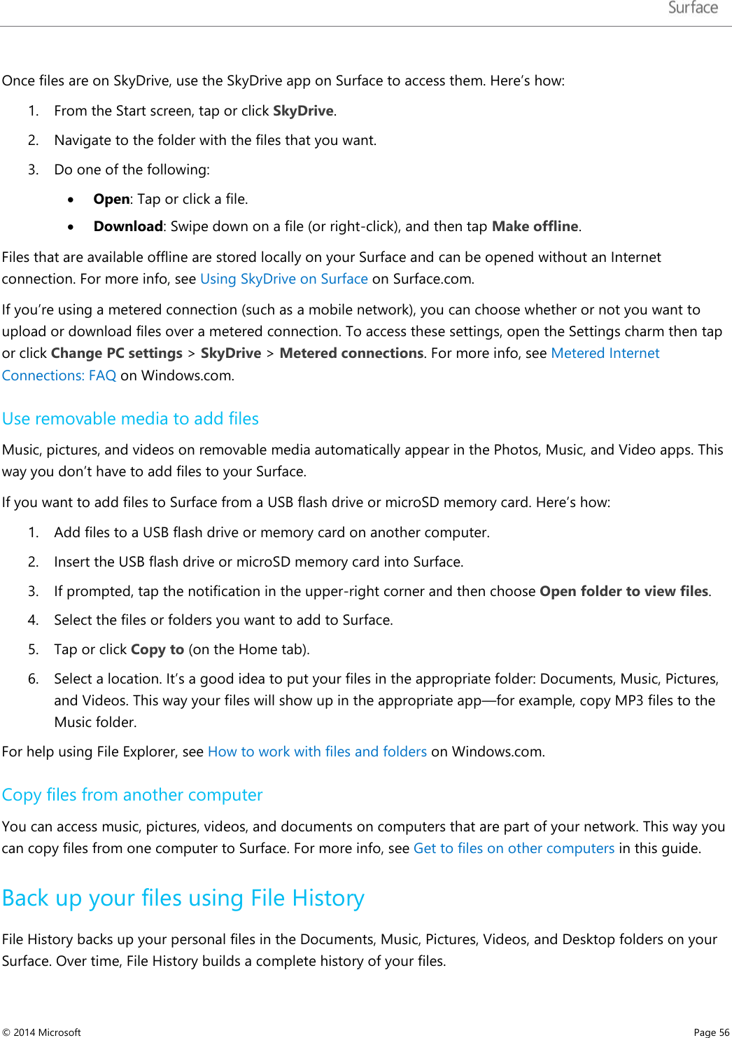   Once files are on SkyDrive, use the SkyDrive app on Surface to access them. Here’s how: 1. From the Start screen, tap or click SkyDrive. 2. Navigate to the folder with the files that you want. 3. Do one of the following:  • Open: Tap or click a file. • Download: Swipe down on a file (or right-click), and then tap Make offline. Files that are available offline are stored locally on your Surface and can be opened without an Internet connection. For more info, see Using SkyDrive on Surface on Surface.com.  If you’re using a metered connection (such as a mobile network), you can choose whether or not you want to upload or download files over a metered connection. To access these settings, open the Settings charm then tap or click Change PC settings &gt; SkyDrive &gt; Metered connections. For more info, see Metered Internet Connections: FAQ on Windows.com. Use removable media to add files Music, pictures, and videos on removable media automatically appear in the Photos, Music, and Video apps. This way you don’t have to add files to your Surface.  If you want to add files to Surface from a USB flash drive or microSD memory card. Here’s how: 1. Add files to a USB flash drive or memory card on another computer.  2. Insert the USB flash drive or microSD memory card into Surface.  3. If prompted, tap the notification in the upper-right corner and then choose Open folder to view files.  4. Select the files or folders you want to add to Surface.  5. Tap or click Copy to (on the Home tab).  6. Select a location. It’s a good idea to put your files in the appropriate folder: Documents, Music, Pictures, and Videos. This way your files will show up in the appropriate app—for example, copy MP3 files to the Music folder. For help using File Explorer, see How to work with files and folders on Windows.com. Copy files from another computer You can access music, pictures, videos, and documents on computers that are part of your network. This way you can copy files from one computer to Surface. For more info, see Get to files on other computers in this guide. Back up your files using File History File History backs up your personal files in the Documents, Music, Pictures, Videos, and Desktop folders on your Surface. Over time, File History builds a complete history of your files.  © 2014 Microsoft     Page 56  