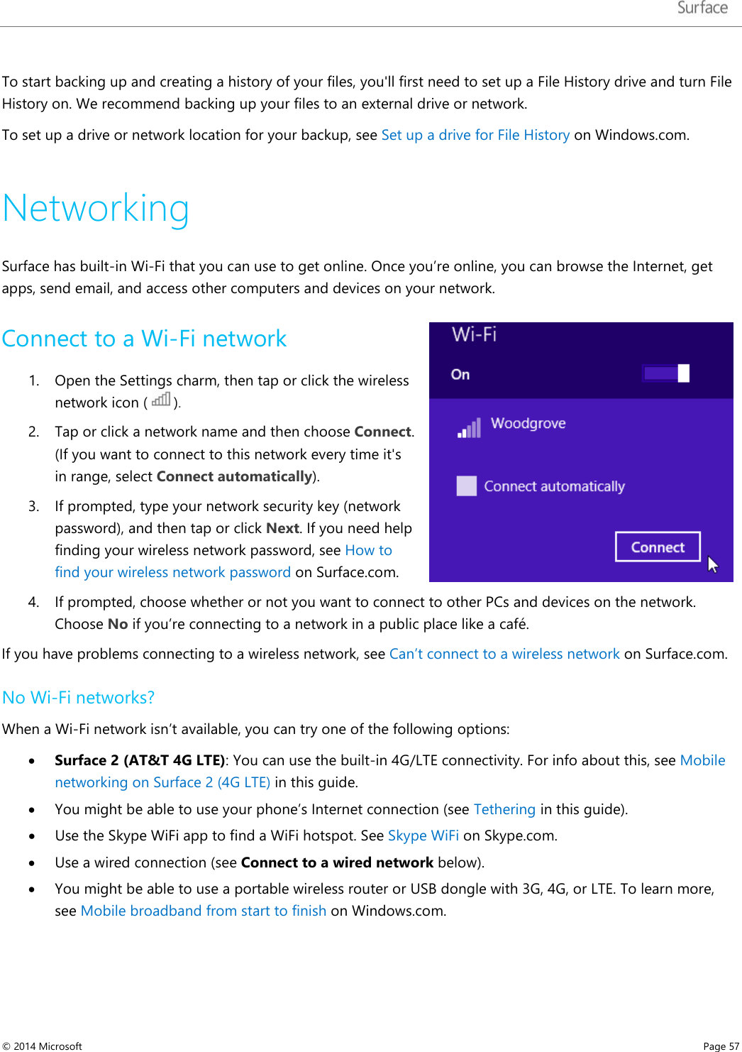   To start backing up and creating a history of your files, you&apos;ll first need to set up a File History drive and turn File History on. We recommend backing up your files to an external drive or network.  To set up a drive or network location for your backup, see Set up a drive for File History on Windows.com. Networking Surface has built-in Wi-Fi that you can use to get online. Once you’re online, you can browse the Internet, get apps, send email, and access other computers and devices on your network.  Connect to a Wi-Fi network 1. Open the Settings charm, then tap or click the wireless network icon (   ).  2. Tap or click a network name and then choose Connect. (If you want to connect to this network every time it&apos;s in range, select Connect automatically).  3. If prompted, type your network security key (network password), and then tap or click Next. If you need help finding your wireless network password, see How to find your wireless network password on Surface.com. 4. If prompted, choose whether or not you want to connect to other PCs and devices on the network. Choose No if you’re connecting to a network in a public place like a café. If you have problems connecting to a wireless network, see Can’t connect to a wireless network on Surface.com.   No Wi-Fi networks? When a Wi-Fi network isn’t available, you can try one of the following options:  • Surface 2 (AT&amp;T 4G LTE): You can use the built-in 4G/LTE connectivity. For info about this, see Mobile networking on Surface 2 (4G LTE) in this guide. • You might be able to use your phone’s Internet connection (see Tethering in this guide).  • Use the Skype WiFi app to find a WiFi hotspot. See Skype WiFi on Skype.com.   • Use a wired connection (see Connect to a wired network below). • You might be able to use a portable wireless router or USB dongle with 3G, 4G, or LTE. To learn more, see Mobile broadband from start to finish on Windows.com. © 2014 Microsoft     Page 57  