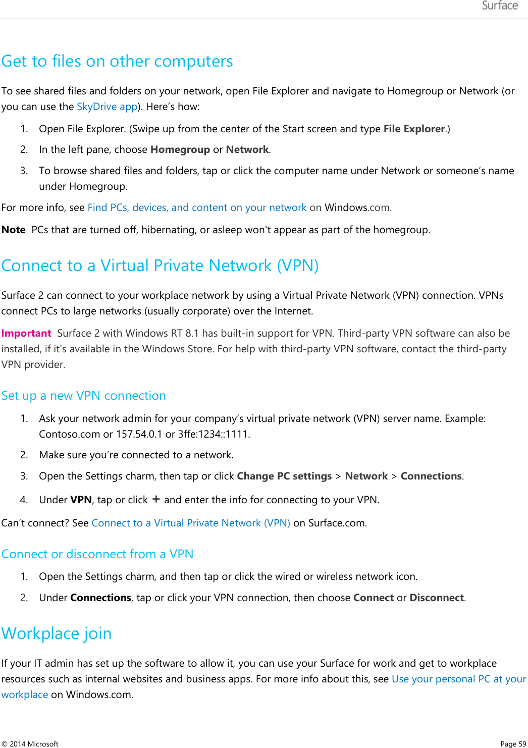   Get to files on other computers  To see shared files and folders on your network, open File Explorer and navigate to Homegroup or Network (or you can use the SkyDrive app). Here’s how: 1. Open File Explorer. (Swipe up from the center of the Start screen and type File Explorer.) 2. In the left pane, choose Homegroup or Network.  3. To browse shared files and folders, tap or click the computer name under Network or someone’s name under Homegroup.  For more info, see Find PCs, devices, and content on your network on Windows.com. Note  PCs that are turned off, hibernating, or asleep won&apos;t appear as part of the homegroup.  Connect to a Virtual Private Network (VPN) Surface 2 can connect to your workplace network by using a Virtual Private Network (VPN) connection. VPNs connect PCs to large networks (usually corporate) over the Internet. Important  Surface 2 with Windows RT 8.1 has built-in support for VPN. Third-party VPN software can also be installed, if it&apos;s available in the Windows Store. For help with third-party VPN software, contact the third-party VPN provider. Set up a new VPN connection 1. Ask your network admin for your company’s virtual private network (VPN) server name. Example: Contoso.com or 157.54.0.1 or 3ffe:1234::1111. 2. Make sure you’re connected to a network.  3. Open the Settings charm, then tap or click Change PC settings &gt; Network &gt; Connections. 4. Under VPN, tap or click + and enter the info for connecting to your VPN.  Can’t connect? See Connect to a Virtual Private Network (VPN) on Surface.com. Connect or disconnect from a VPN 1. Open the Settings charm, and then tap or click the wired or wireless network icon.  2. Under Connections, tap or click your VPN connection, then choose Connect or Disconnect. Workplace join If your IT admin has set up the software to allow it, you can use your Surface for work and get to workplace resources such as internal websites and business apps. For more info about this, see Use your personal PC at your workplace on Windows.com. © 2014 Microsoft     Page 59  