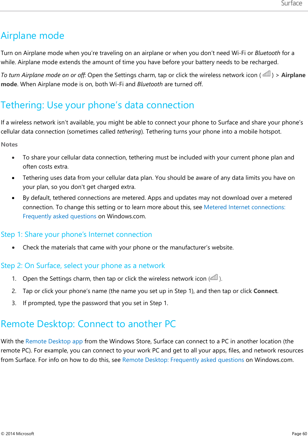   Airplane mode Turn on Airplane mode when you’re traveling on an airplane or when you don’t need Wi-Fi or Bluetooth for a while. Airplane mode extends the amount of time you have before your battery needs to be recharged. To turn Airplane mode on or off: Open the Settings charm, tap or click the wireless network icon (   ) &gt; Airplane mode. When Airplane mode is on, both Wi-Fi and Bluetooth are turned off.  Tethering: Use your phone’s data connection If a wireless network isn’t available, you might be able to connect your phone to Surface and share your phone’s cellular data connection (sometimes called tethering). Tethering turns your phone into a mobile hotspot.  Notes   • To share your cellular data connection, tethering must be included with your current phone plan and often costs extra.  • Tethering uses data from your cellular data plan. You should be aware of any data limits you have on your plan, so you don&apos;t get charged extra.  • By default, tethered connections are metered. Apps and updates may not download over a metered connection. To change this setting or to learn more about this, see Metered Internet connections: Frequently asked questions on Windows.com.  Step 1: Share your phone’s Internet connection • Check the materials that came with your phone or the manufacturer’s website.  Step 2: On Surface, select your phone as a network 1. Open the Settings charm, then tap or click the wireless network icon (  ). 2. Tap or click your phone’s name (the name you set up in Step 1), and then tap or click Connect.  3. If prompted, type the password that you set in Step 1. Remote Desktop: Connect to another PC  With the Remote Desktop app from the Windows Store, Surface can connect to a PC in another location (the remote PC). For example, you can connect to your work PC and get to all your apps, files, and network resources from Surface. For info on how to do this, see Remote Desktop: Frequently asked questions on Windows.com.  © 2014 Microsoft     Page 60  