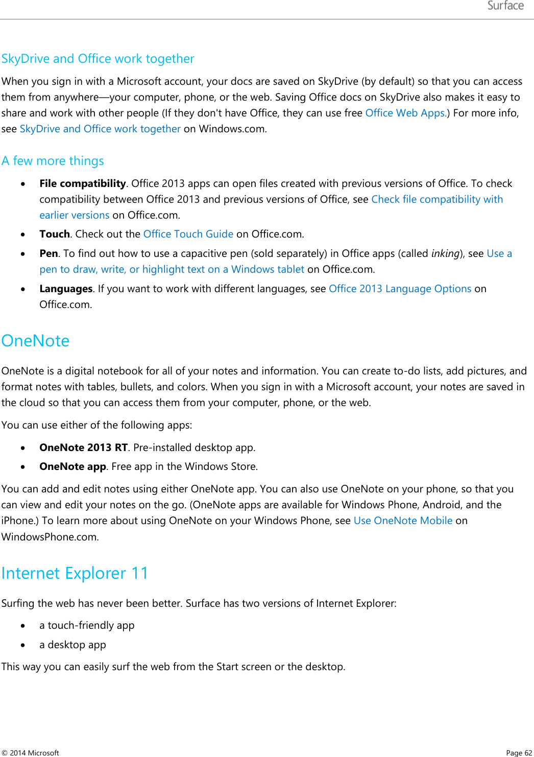   SkyDrive and Office work together When you sign in with a Microsoft account, your docs are saved on SkyDrive (by default) so that you can access them from anywhere—your computer, phone, or the web. Saving Office docs on SkyDrive also makes it easy to share and work with other people (If they don&apos;t have Office, they can use free Office Web Apps.) For more info, see SkyDrive and Office work together on Windows.com.  A few more things • File compatibility. Office 2013 apps can open files created with previous versions of Office. To check compatibility between Office 2013 and previous versions of Office, see Check file compatibility with earlier versions on Office.com.  • Touch. Check out the Office Touch Guide on Office.com.  • Pen. To find out how to use a capacitive pen (sold separately) in Office apps (called inking), see Use a pen to draw, write, or highlight text on a Windows tablet on Office.com.  • Languages. If you want to work with different languages, see Office 2013 Language Options on Office.com. OneNote OneNote is a digital notebook for all of your notes and information. You can create to-do lists, add pictures, and format notes with tables, bullets, and colors. When you sign in with a Microsoft account, your notes are saved in the cloud so that you can access them from your computer, phone, or the web. You can use either of the following apps: • OneNote 2013 RT. Pre-installed desktop app. • OneNote app. Free app in the Windows Store. You can add and edit notes using either OneNote app. You can also use OneNote on your phone, so that you can view and edit your notes on the go. (OneNote apps are available for Windows Phone, Android, and the iPhone.) To learn more about using OneNote on your Windows Phone, see Use OneNote Mobile on WindowsPhone.com. Internet Explorer 11 Surfing the web has never been better. Surface has two versions of Internet Explorer:  • a touch-friendly app  • a desktop app  This way you can easily surf the web from the Start screen or the desktop.  © 2014 Microsoft     Page 62  