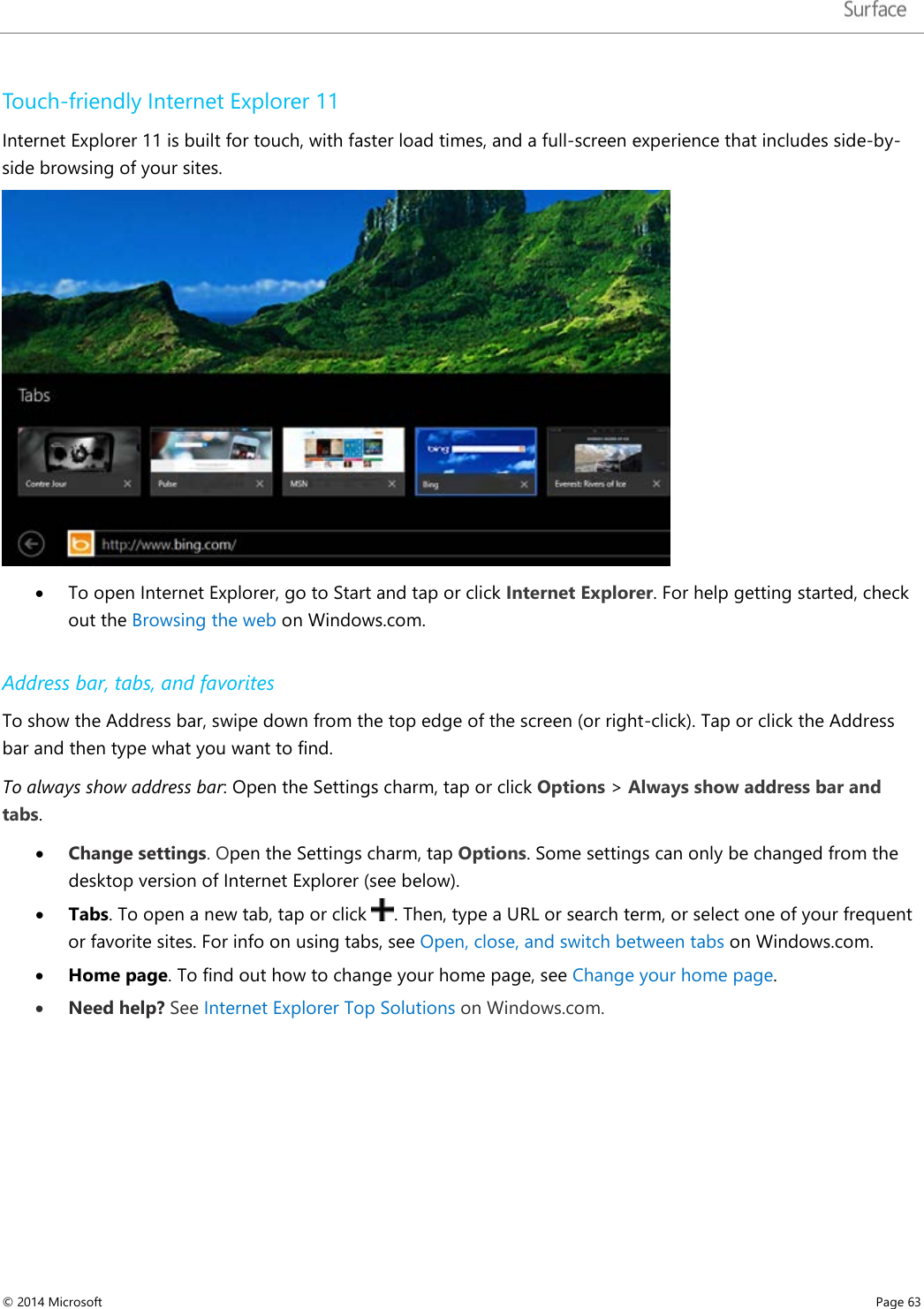   Touch-friendly Internet Explorer 11 Internet Explorer 11 is built for touch, with faster load times, and a full-screen experience that includes side-by-side browsing of your sites.   • To open Internet Explorer, go to Start and tap or click Internet Explorer. For help getting started, check out the Browsing the web on Windows.com.  Address bar, tabs, and favorites To show the Address bar, swipe down from the top edge of the screen (or right-click). Tap or click the Address bar and then type what you want to find.  To always show address bar: Open the Settings charm, tap or click Options &gt; Always show address bar and tabs.  • Change settings. Open the Settings charm, tap Options. Some settings can only be changed from the desktop version of Internet Explorer (see below).  • Tabs. To open a new tab, tap or click  . Then, type a URL or search term, or select one of your frequent or favorite sites. For info on using tabs, see Open, close, and switch between tabs on Windows.com. • Home page. To find out how to change your home page, see Change your home page.  • Need help? See Internet Explorer Top Solutions on Windows.com.    © 2014 Microsoft     Page 63  