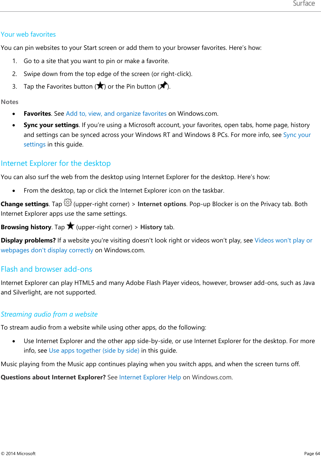   Your web favorites You can pin websites to your Start screen or add them to your browser favorites. Here’s how: 1. Go to a site that you want to pin or make a favorite. 2. Swipe down from the top edge of the screen (or right-click). 3. Tap the Favorites button () or the Pin button ( ). Notes • Favorites. See Add to, view, and organize favorites on Windows.com.  • Sync your settings. If you’re using a Microsoft account, your favorites, open tabs, home page, history and settings can be synced across your Windows RT and Windows 8 PCs. For more info, see Sync your settings in this guide. Internet Explorer for the desktop You can also surf the web from the desktop using Internet Explorer for the desktop. Here’s how: • From the desktop, tap or click the Internet Explorer icon on the taskbar.  Change settings. Tap   (upper-right corner) &gt; Internet options. Pop-up Blocker is on the Privacy tab. Both Internet Explorer apps use the same settings. Browsing history. Tap   (upper-right corner) &gt; History tab. Display problems? If a website you&apos;re visiting doesn&apos;t look right or videos won’t play, see Videos won&apos;t play or webpages don&apos;t display correctly on Windows.com.  Flash and browser add-ons Internet Explorer can play HTML5 and many Adobe Flash Player videos, however, browser add-ons, such as Java and Silverlight, are not supported. Streaming audio from a website To stream audio from a website while using other apps, do the following: • Use Internet Explorer and the other app side-by-side, or use Internet Explorer for the desktop. For more info, see Use apps together (side by side) in this guide. Music playing from the Music app continues playing when you switch apps, and when the screen turns off. Questions about Internet Explorer? See Internet Explorer Help on Windows.com.   © 2014 Microsoft     Page 64  