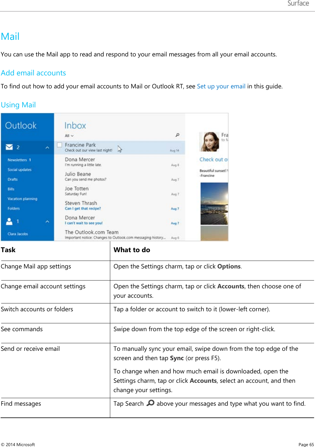   Mail You can use the Mail app to read and respond to your email messages from all your email accounts.  Add email accounts To find out how to add your email accounts to Mail or Outlook RT, see Set up your email in this guide.  Using Mail  Task What to do Change Mail app settings Open the Settings charm, tap or click Options. Change email account settings Open the Settings charm, tap or click Accounts, then choose one of your accounts. Switch accounts or folders Tap a folder or account to switch to it (lower-left corner). See commands Swipe down from the top edge of the screen or right-click. Send or receive email To manually sync your email, swipe down from the top edge of the screen and then tap Sync (or press F5).  To change when and how much email is downloaded, open the Settings charm, tap or click Accounts, select an account, and then change your settings.  Find messages Tap Search   above your messages and type what you want to find.  © 2014 Microsoft     Page 65  