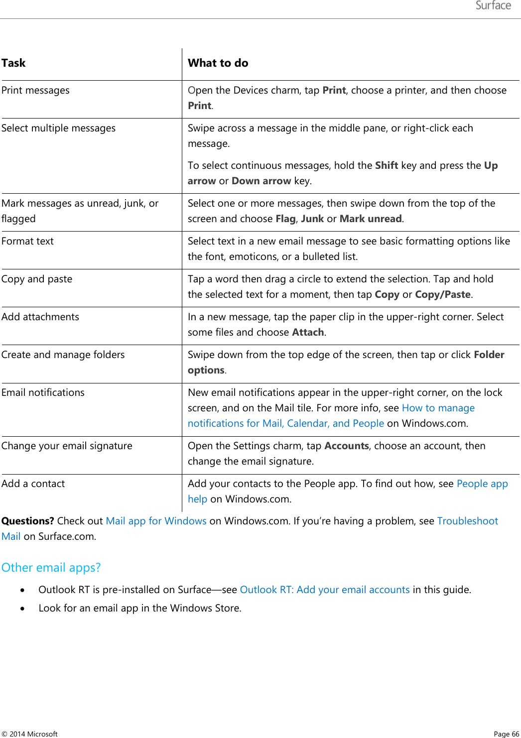   Task What to do Print messages Open the Devices charm, tap Print, choose a printer, and then choose Print.  Select multiple messages  Swipe across a message in the middle pane, or right-click each message.  To select continuous messages, hold the Shift key and press the Up arrow or Down arrow key. Mark messages as unread, junk, or flagged Select one or more messages, then swipe down from the top of the screen and choose Flag, Junk or Mark unread. Format text Select text in a new email message to see basic formatting options like the font, emoticons, or a bulleted list.  Copy and paste  Tap a word then drag a circle to extend the selection. Tap and hold the selected text for a moment, then tap Copy or Copy/Paste.  Add attachments In a new message, tap the paper clip in the upper-right corner. Select some files and choose Attach. Create and manage folders Swipe down from the top edge of the screen, then tap or click Folder options. Email notifications New email notifications appear in the upper-right corner, on the lock screen, and on the Mail tile. For more info, see How to manage notifications for Mail, Calendar, and People on Windows.com.  Change your email signature Open the Settings charm, tap Accounts, choose an account, then change the email signature.  Add a contact Add your contacts to the People app. To find out how, see People app help on Windows.com. Questions? Check out Mail app for Windows on Windows.com. If you’re having a problem, see Troubleshoot Mail on Surface.com. Other email apps? • Outlook RT is pre-installed on Surface—see Outlook RT: Add your email accounts in this guide.  • Look for an email app in the Windows Store. © 2014 Microsoft     Page 66  