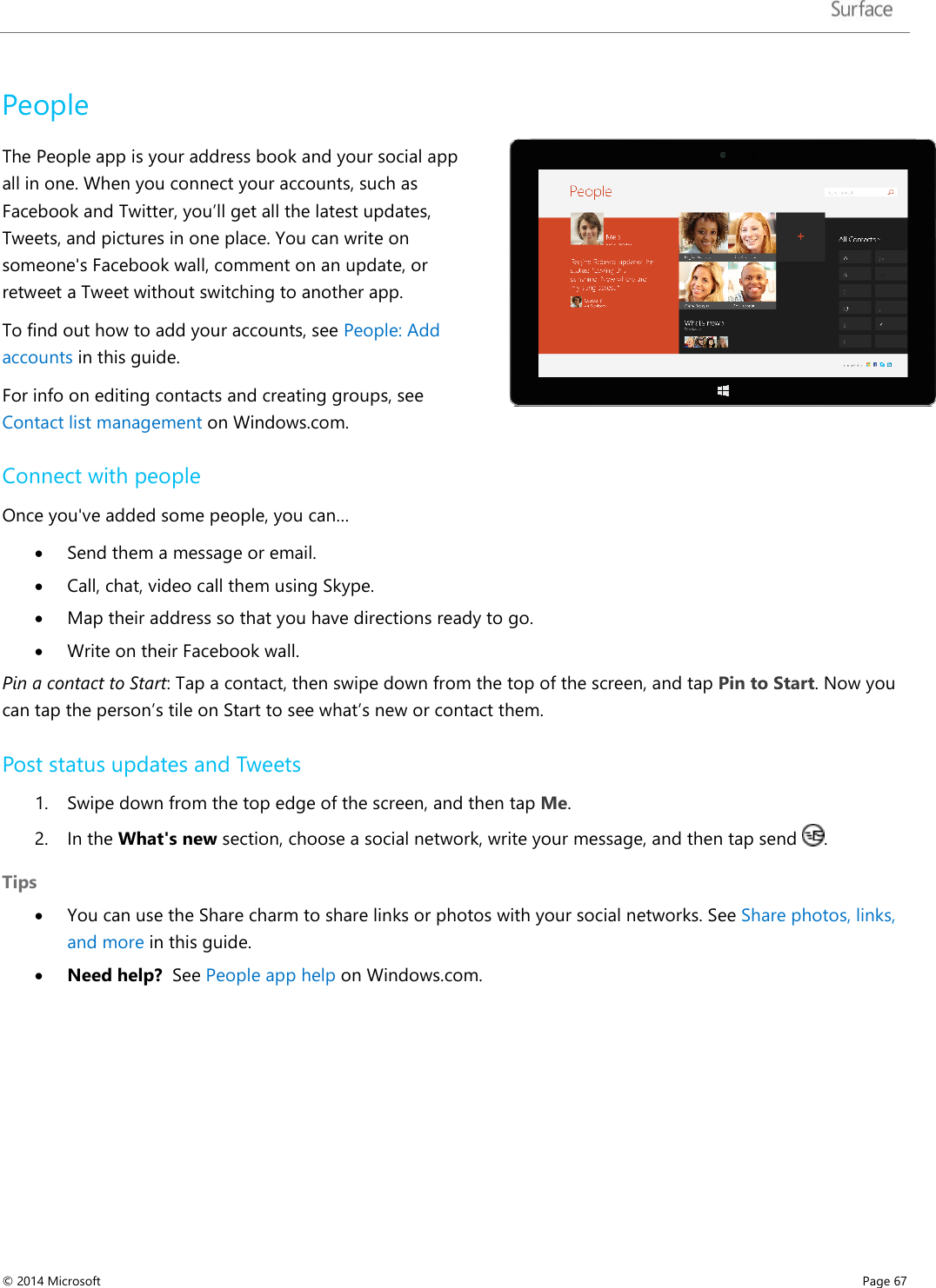   People The People app is your address book and your social app all in one. When you connect your accounts, such as Facebook and Twitter, you’ll get all the latest updates, Tweets, and pictures in one place. You can write on someone&apos;s Facebook wall, comment on an update, or retweet a Tweet without switching to another app.  To find out how to add your accounts, see People: Add accounts in this guide.  For info on editing contacts and creating groups, see Contact list management on Windows.com.  Connect with people Once you&apos;ve added some people, you can… • Send them a message or email.  • Call, chat, video call them using Skype.  • Map their address so that you have directions ready to go.  • Write on their Facebook wall. Pin a contact to Start: Tap a contact, then swipe down from the top of the screen, and tap Pin to Start. Now you can tap the person’s tile on Start to see what’s new or contact them.  Post status updates and Tweets 1. Swipe down from the top edge of the screen, and then tap Me.  2. In the What&apos;s new section, choose a social network, write your message, and then tap send  .  Tips   • You can use the Share charm to share links or photos with your social networks. See Share photos, links, and more in this guide.   • Need help?  See People app help on Windows.com. © 2014 Microsoft     Page 67  