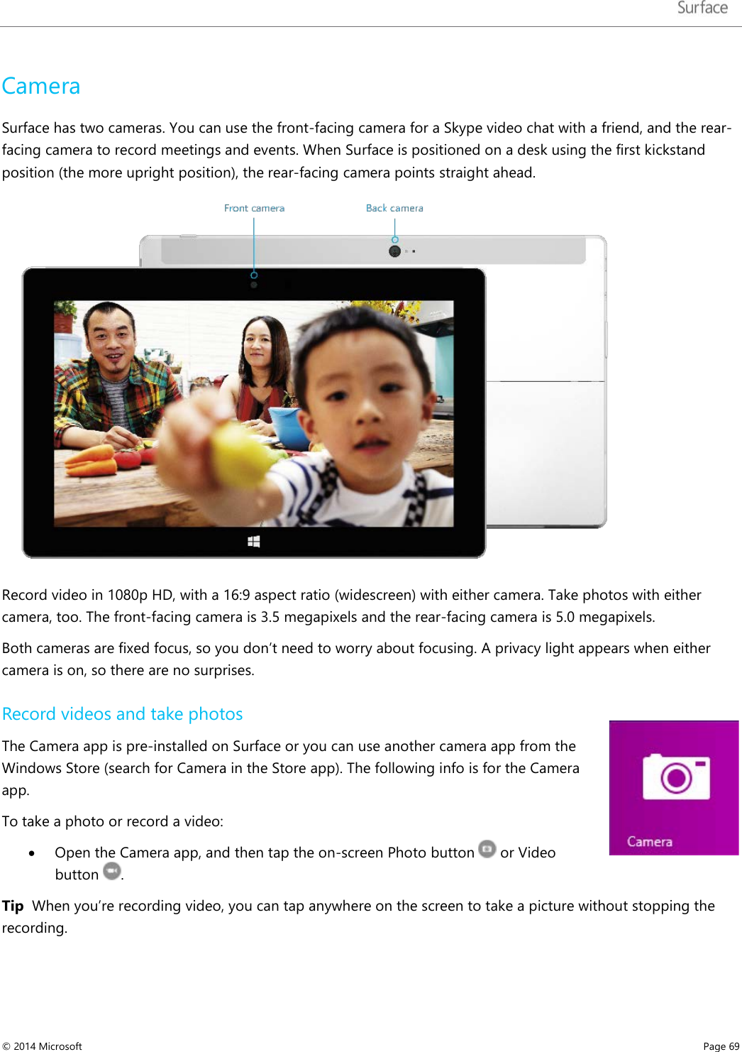   Camera Surface has two cameras. You can use the front-facing camera for a Skype video chat with a friend, and the rear-facing camera to record meetings and events. When Surface is positioned on a desk using the first kickstand position (the more upright position), the rear-facing camera points straight ahead.   Record video in 1080p HD, with a 16:9 aspect ratio (widescreen) with either camera. Take photos with either camera, too. The front-facing camera is 3.5 megapixels and the rear-facing camera is 5.0 megapixels.  Both cameras are fixed focus, so you don’t need to worry about focusing. A privacy light appears when either camera is on, so there are no surprises.  Record videos and take photos The Camera app is pre-installed on Surface or you can use another camera app from the Windows Store (search for Camera in the Store app). The following info is for the Camera app.  To take a photo or record a video: • Open the Camera app, and then tap the on-screen Photo button  or Video button  . Tip  When you’re recording video, you can tap anywhere on the screen to take a picture without stopping the recording. © 2014 Microsoft     Page 69  