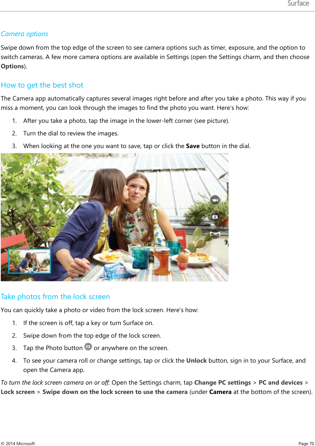   Camera options  Swipe down from the top edge of the screen to see camera options such as timer, exposure, and the option to switch cameras. A few more camera options are available in Settings (open the Settings charm, and then choose Options).  How to get the best shot  The Camera app automatically captures several images right before and after you take a photo. This way if you miss a moment, you can look through the images to find the photo you want. Here’s how: 1. After you take a photo, tap the image in the lower-left corner (see picture).  2. Turn the dial to review the images.  3. When looking at the one you want to save, tap or click the Save button in the dial.   Take photos from the lock screen You can quickly take a photo or video from the lock screen. Here’s how: 1. If the screen is off, tap a key or turn Surface on.  2. Swipe down from the top edge of the lock screen. 3. Tap the Photo button   or anywhere on the screen. 4. To see your camera roll or change settings, tap or click the Unlock button, sign in to your Surface, and open the Camera app.   To turn the lock screen camera on or off: Open the Settings charm, tap Change PC settings &gt; PC and devices &gt; Lock screen &gt; Swipe down on the lock screen to use the camera (under Camera at the bottom of the screen). © 2014 Microsoft     Page 70  