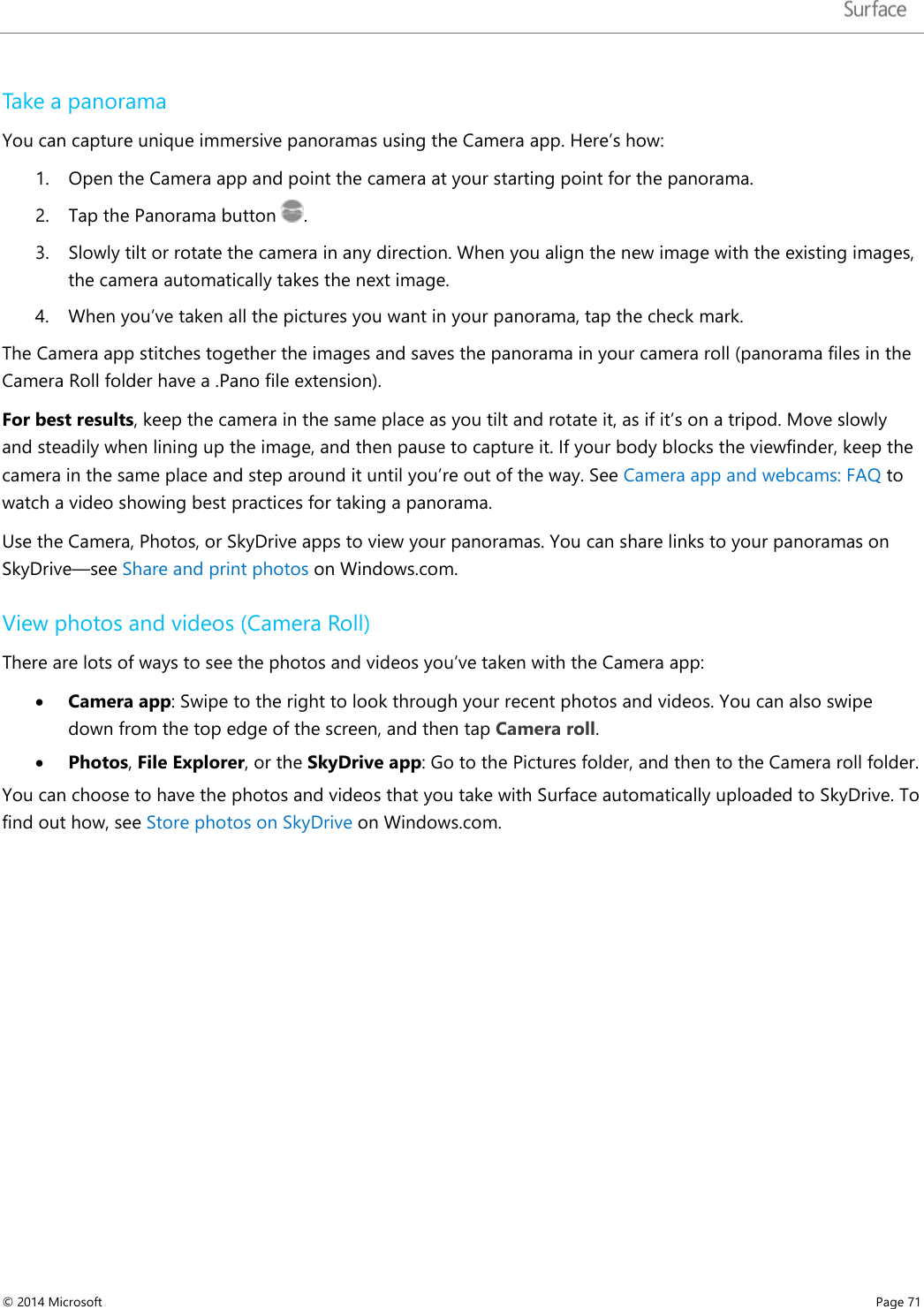   Take a panorama  You can capture unique immersive panoramas using the Camera app. Here’s how: 1. Open the Camera app and point the camera at your starting point for the panorama. 2. Tap the Panorama button  . 3. Slowly tilt or rotate the camera in any direction. When you align the new image with the existing images, the camera automatically takes the next image. 4. When you’ve taken all the pictures you want in your panorama, tap the check mark. The Camera app stitches together the images and saves the panorama in your camera roll (panorama files in the Camera Roll folder have a .Pano file extension).  For best results, keep the camera in the same place as you tilt and rotate it, as if it’s on a tripod. Move slowly and steadily when lining up the image, and then pause to capture it. If your body blocks the viewfinder, keep the camera in the same place and step around it until you’re out of the way. See Camera app and webcams: FAQ to watch a video showing best practices for taking a panorama.  Use the Camera, Photos, or SkyDrive apps to view your panoramas. You can share links to your panoramas on SkyDrive—see Share and print photos on Windows.com.  View photos and videos (Camera Roll) There are lots of ways to see the photos and videos you’ve taken with the Camera app: • Camera app: Swipe to the right to look through your recent photos and videos. You can also swipe down from the top edge of the screen, and then tap Camera roll.  • Photos, File Explorer, or the SkyDrive app: Go to the Pictures folder, and then to the Camera roll folder. You can choose to have the photos and videos that you take with Surface automatically uploaded to SkyDrive. To find out how, see Store photos on SkyDrive on Windows.com. © 2014 Microsoft     Page 71  