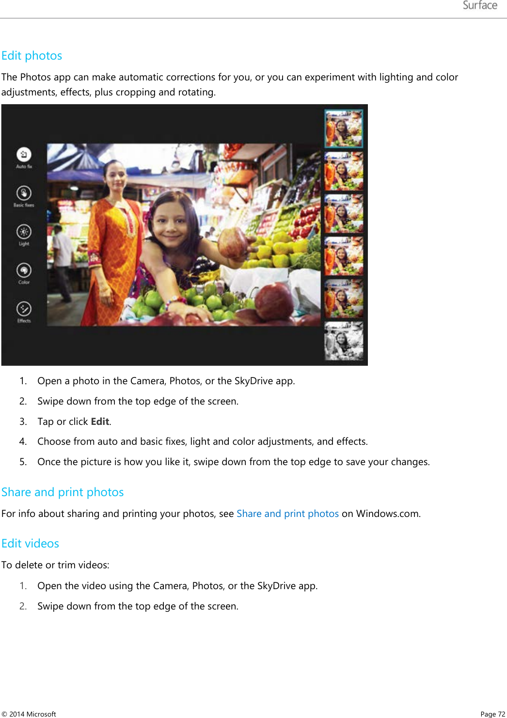   Edit photos The Photos app can make automatic corrections for you, or you can experiment with lighting and color adjustments, effects, plus cropping and rotating.   1. Open a photo in the Camera, Photos, or the SkyDrive app. 2. Swipe down from the top edge of the screen. 3. Tap or click Edit.  4. Choose from auto and basic fixes, light and color adjustments, and effects. 5. Once the picture is how you like it, swipe down from the top edge to save your changes. Share and print photos For info about sharing and printing your photos, see Share and print photos on Windows.com. Edit videos To delete or trim videos: 1. Open the video using the Camera, Photos, or the SkyDrive app.  2. Swipe down from the top edge of the screen. © 2014 Microsoft     Page 72  