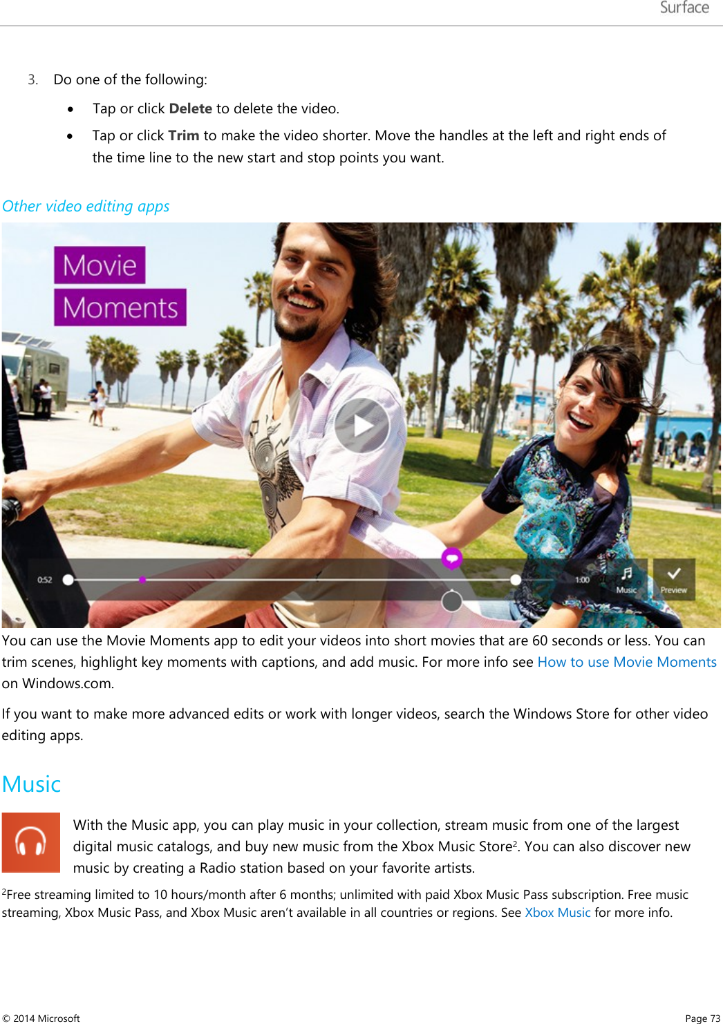   3. Do one of the following: • Tap or click Delete to delete the video.  • Tap or click Trim to make the video shorter. Move the handles at the left and right ends of the time line to the new start and stop points you want. Other video editing apps You can use the Movie Moments app to edit your videos into short movies that are 60 seconds or less. You can trim scenes, highlight key moments with captions, and add music. For more info see How to use Movie Moments on Windows.com.  If you want to make more advanced edits or work with longer videos, search the Windows Store for other video editing apps. Music With the Music app, you can play music in your collection, stream music from one of the largest digital music catalogs, and buy new music from the Xbox Music Store2. You can also discover new music by creating a Radio station based on your favorite artists. 2Free streaming limited to 10 hours/month after 6 months; unlimited with paid Xbox Music Pass subscription. Free music streaming, Xbox Music Pass, and Xbox Music aren’t available in all countries or regions. See Xbox Music for more info.   © 2014 Microsoft     Page 73  