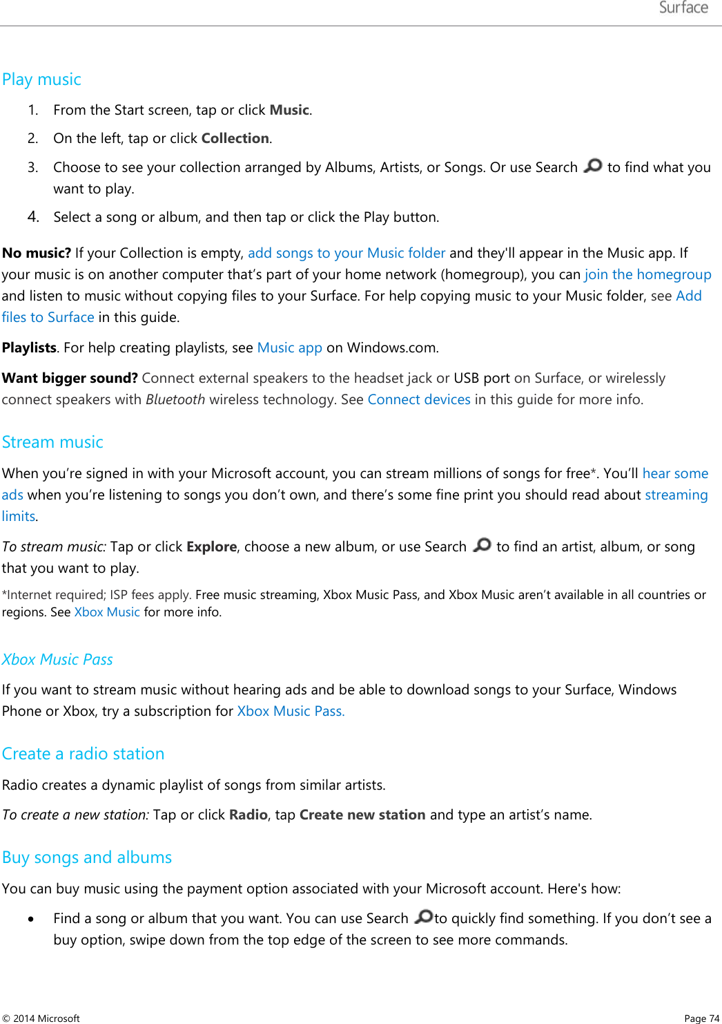   Play music 1. From the Start screen, tap or click Music.  2. On the left, tap or click Collection. 3. Choose to see your collection arranged by Albums, Artists, or Songs. Or use Search   to find what you want to play. 4. Select a song or album, and then tap or click the Play button. No music? If your Collection is empty, add songs to your Music folder and they&apos;ll appear in the Music app. If your music is on another computer that’s part of your home network (homegroup), you can join the homegroup and listen to music without copying files to your Surface. For help copying music to your Music folder, see Add files to Surface in this guide.  Playlists. For help creating playlists, see Music app on Windows.com. Want bigger sound? Connect external speakers to the headset jack or USB port on Surface, or wirelessly connect speakers with Bluetooth wireless technology. See Connect devices in this guide for more info.  Stream music When you’re signed in with your Microsoft account, you can stream millions of songs for free*. You’ll hear some ads when you’re listening to songs you don’t own, and there’s some fine print you should read about streaming limits. To stream music: Tap or click Explore, choose a new album, or use Search   to find an artist, album, or song that you want to play. *Internet required; ISP fees apply. Free music streaming, Xbox Music Pass, and Xbox Music aren’t available in all countries or regions. See Xbox Music for more info.   Xbox Music Pass If you want to stream music without hearing ads and be able to download songs to your Surface, Windows Phone or Xbox, try a subscription for Xbox Music Pass. Create a radio station Radio creates a dynamic playlist of songs from similar artists.  To create a new station: Tap or click Radio, tap Create new station and type an artist’s name. Buy songs and albums  You can buy music using the payment option associated with your Microsoft account. Here&apos;s how: • Find a song or album that you want. You can use Search  to quickly find something. If you don’t see a buy option, swipe down from the top edge of the screen to see more commands. © 2014 Microsoft     Page 74  